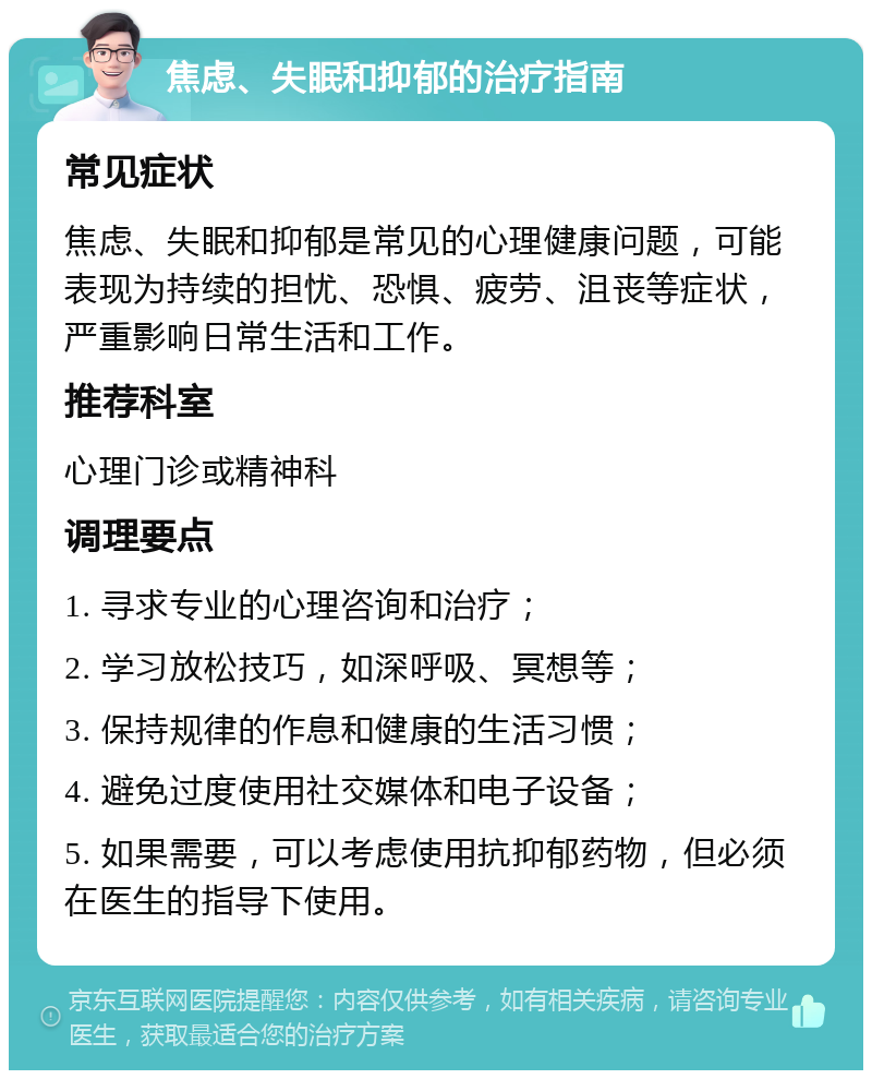 焦虑、失眠和抑郁的治疗指南 常见症状 焦虑、失眠和抑郁是常见的心理健康问题，可能表现为持续的担忧、恐惧、疲劳、沮丧等症状，严重影响日常生活和工作。 推荐科室 心理门诊或精神科 调理要点 1. 寻求专业的心理咨询和治疗； 2. 学习放松技巧，如深呼吸、冥想等； 3. 保持规律的作息和健康的生活习惯； 4. 避免过度使用社交媒体和电子设备； 5. 如果需要，可以考虑使用抗抑郁药物，但必须在医生的指导下使用。