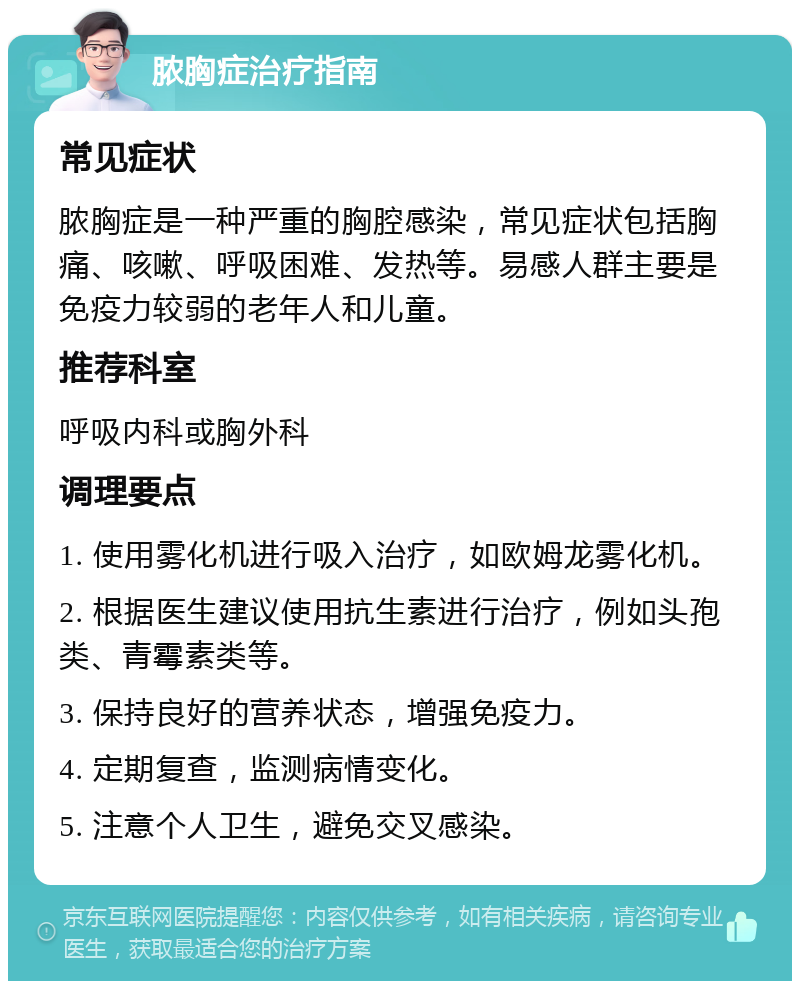 脓胸症治疗指南 常见症状 脓胸症是一种严重的胸腔感染，常见症状包括胸痛、咳嗽、呼吸困难、发热等。易感人群主要是免疫力较弱的老年人和儿童。 推荐科室 呼吸内科或胸外科 调理要点 1. 使用雾化机进行吸入治疗，如欧姆龙雾化机。 2. 根据医生建议使用抗生素进行治疗，例如头孢类、青霉素类等。 3. 保持良好的营养状态，增强免疫力。 4. 定期复查，监测病情变化。 5. 注意个人卫生，避免交叉感染。