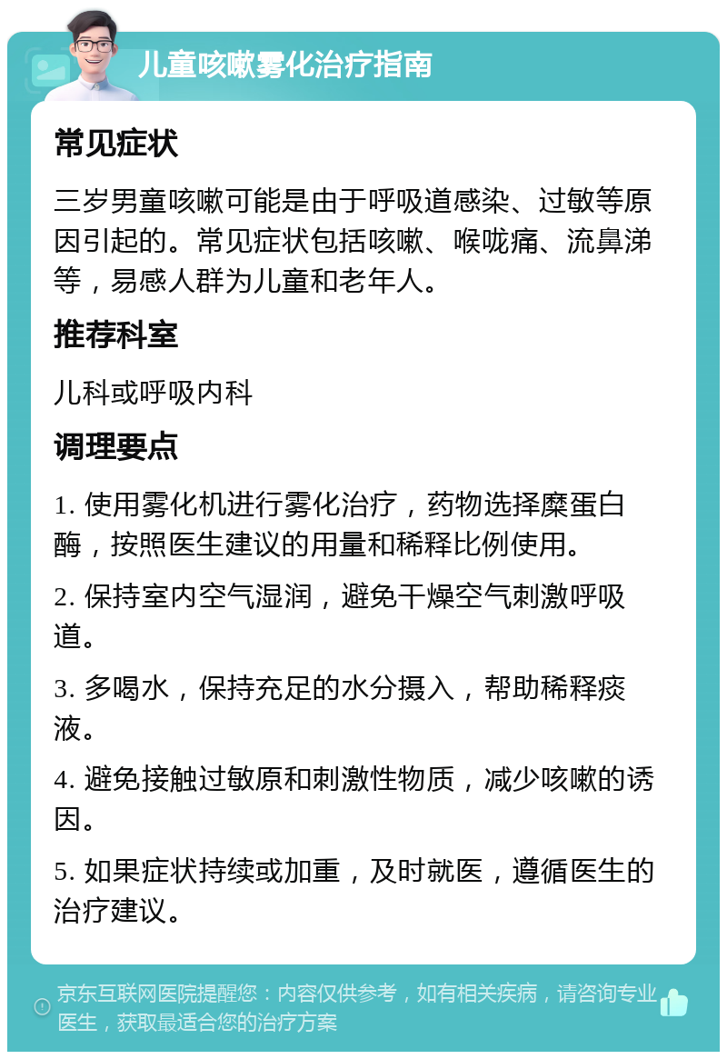 儿童咳嗽雾化治疗指南 常见症状 三岁男童咳嗽可能是由于呼吸道感染、过敏等原因引起的。常见症状包括咳嗽、喉咙痛、流鼻涕等，易感人群为儿童和老年人。 推荐科室 儿科或呼吸内科 调理要点 1. 使用雾化机进行雾化治疗，药物选择糜蛋白酶，按照医生建议的用量和稀释比例使用。 2. 保持室内空气湿润，避免干燥空气刺激呼吸道。 3. 多喝水，保持充足的水分摄入，帮助稀释痰液。 4. 避免接触过敏原和刺激性物质，减少咳嗽的诱因。 5. 如果症状持续或加重，及时就医，遵循医生的治疗建议。