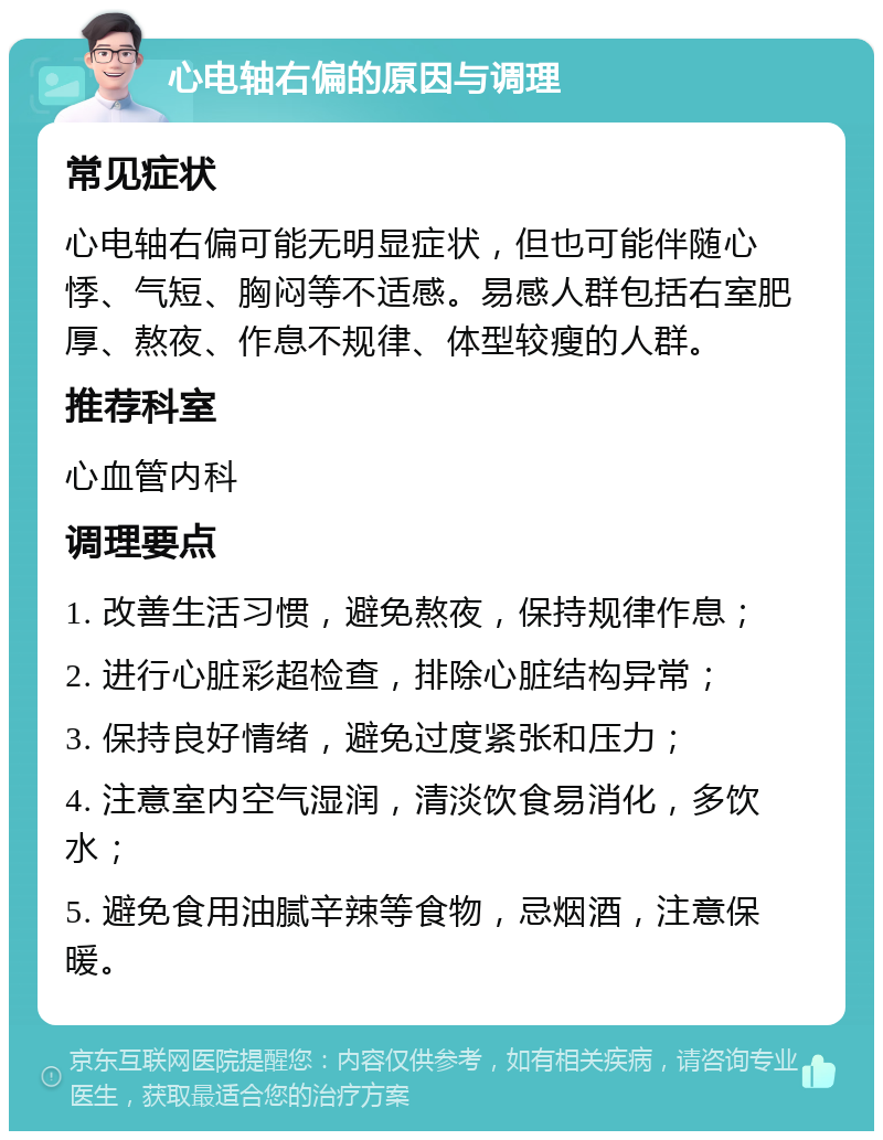 心电轴右偏的原因与调理 常见症状 心电轴右偏可能无明显症状，但也可能伴随心悸、气短、胸闷等不适感。易感人群包括右室肥厚、熬夜、作息不规律、体型较瘦的人群。 推荐科室 心血管内科 调理要点 1. 改善生活习惯，避免熬夜，保持规律作息； 2. 进行心脏彩超检查，排除心脏结构异常； 3. 保持良好情绪，避免过度紧张和压力； 4. 注意室内空气湿润，清淡饮食易消化，多饮水； 5. 避免食用油腻辛辣等食物，忌烟酒，注意保暖。