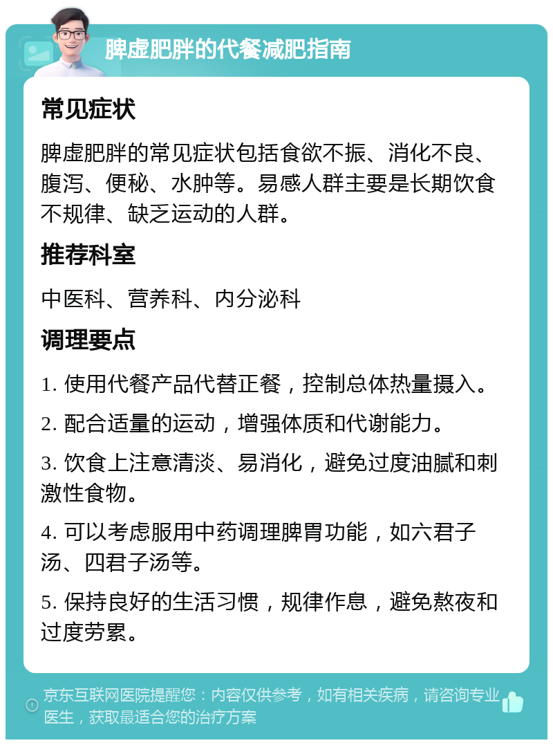 脾虚肥胖的代餐减肥指南 常见症状 脾虚肥胖的常见症状包括食欲不振、消化不良、腹泻、便秘、水肿等。易感人群主要是长期饮食不规律、缺乏运动的人群。 推荐科室 中医科、营养科、内分泌科 调理要点 1. 使用代餐产品代替正餐，控制总体热量摄入。 2. 配合适量的运动，增强体质和代谢能力。 3. 饮食上注意清淡、易消化，避免过度油腻和刺激性食物。 4. 可以考虑服用中药调理脾胃功能，如六君子汤、四君子汤等。 5. 保持良好的生活习惯，规律作息，避免熬夜和过度劳累。