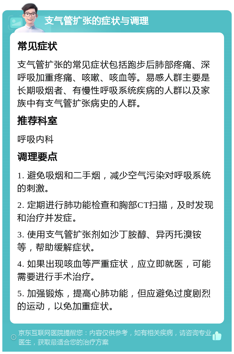 支气管扩张的症状与调理 常见症状 支气管扩张的常见症状包括跑步后肺部疼痛、深呼吸加重疼痛、咳嗽、咳血等。易感人群主要是长期吸烟者、有慢性呼吸系统疾病的人群以及家族中有支气管扩张病史的人群。 推荐科室 呼吸内科 调理要点 1. 避免吸烟和二手烟，减少空气污染对呼吸系统的刺激。 2. 定期进行肺功能检查和胸部CT扫描，及时发现和治疗并发症。 3. 使用支气管扩张剂如沙丁胺醇、异丙托溴铵等，帮助缓解症状。 4. 如果出现咳血等严重症状，应立即就医，可能需要进行手术治疗。 5. 加强锻炼，提高心肺功能，但应避免过度剧烈的运动，以免加重症状。