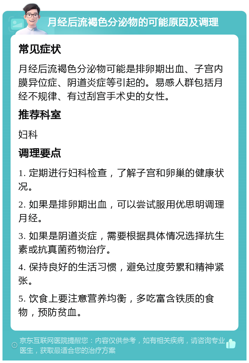 月经后流褐色分泌物的可能原因及调理 常见症状 月经后流褐色分泌物可能是排卵期出血、子宫内膜异位症、阴道炎症等引起的。易感人群包括月经不规律、有过刮宫手术史的女性。 推荐科室 妇科 调理要点 1. 定期进行妇科检查，了解子宫和卵巢的健康状况。 2. 如果是排卵期出血，可以尝试服用优思明调理月经。 3. 如果是阴道炎症，需要根据具体情况选择抗生素或抗真菌药物治疗。 4. 保持良好的生活习惯，避免过度劳累和精神紧张。 5. 饮食上要注意营养均衡，多吃富含铁质的食物，预防贫血。