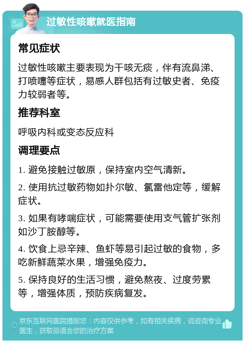 过敏性咳嗽就医指南 常见症状 过敏性咳嗽主要表现为干咳无痰，伴有流鼻涕、打喷嚏等症状，易感人群包括有过敏史者、免疫力较弱者等。 推荐科室 呼吸内科或变态反应科 调理要点 1. 避免接触过敏原，保持室内空气清新。 2. 使用抗过敏药物如扑尔敏、氯雷他定等，缓解症状。 3. 如果有哮喘症状，可能需要使用支气管扩张剂如沙丁胺醇等。 4. 饮食上忌辛辣、鱼虾等易引起过敏的食物，多吃新鲜蔬菜水果，增强免疫力。 5. 保持良好的生活习惯，避免熬夜、过度劳累等，增强体质，预防疾病复发。