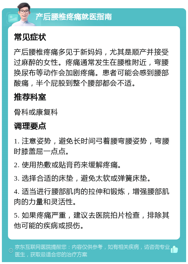 产后腰椎疼痛就医指南 常见症状 产后腰椎疼痛多见于新妈妈，尤其是顺产并接受过麻醉的女性。疼痛通常发生在腰椎附近，弯腰换尿布等动作会加剧疼痛。患者可能会感到腰部酸痛，半个屁股到整个腰部都会不适。 推荐科室 骨科或康复科 调理要点 1. 注意姿势，避免长时间弓着腰弯腰姿势，弯腰时膝盖屈一点点。 2. 使用热敷或贴膏药来缓解疼痛。 3. 选择合适的床垫，避免太软或弹簧床垫。 4. 适当进行腰部肌肉的拉伸和锻炼，增强腰部肌肉的力量和灵活性。 5. 如果疼痛严重，建议去医院拍片检查，排除其他可能的疾病或损伤。