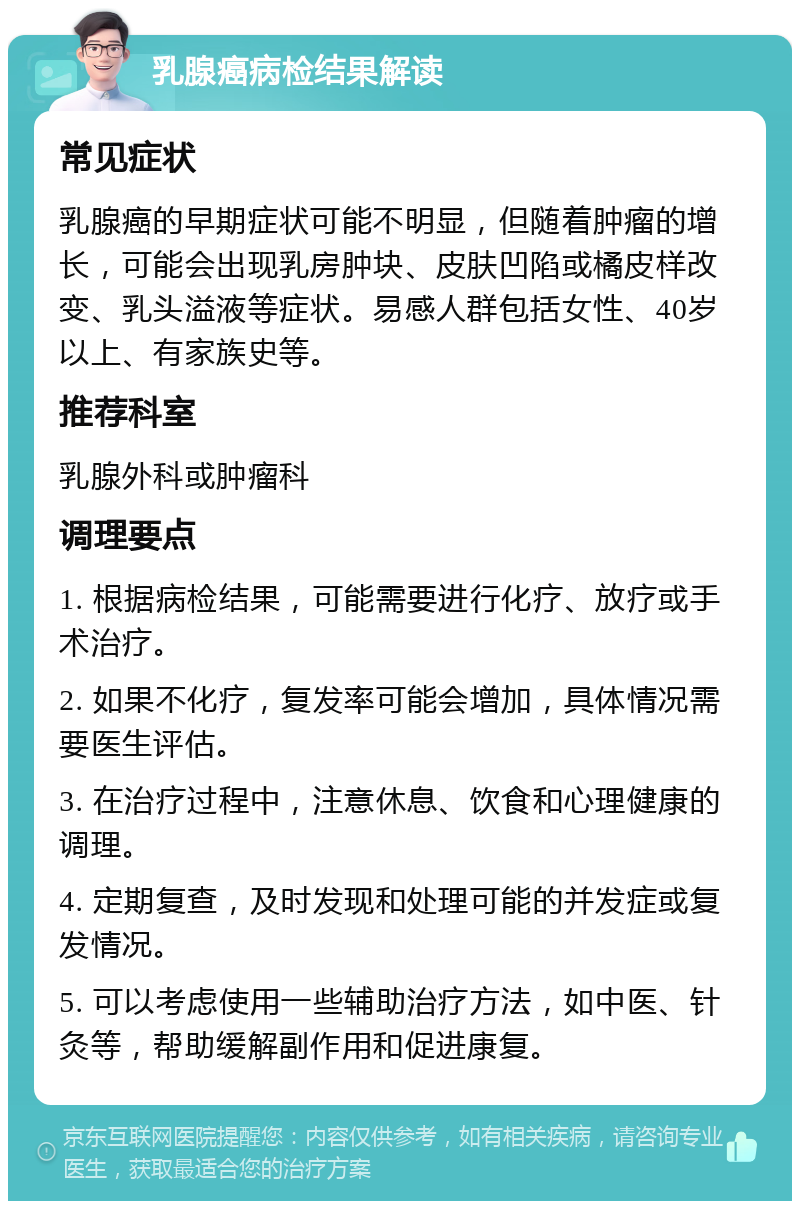 乳腺癌病检结果解读 常见症状 乳腺癌的早期症状可能不明显，但随着肿瘤的增长，可能会出现乳房肿块、皮肤凹陷或橘皮样改变、乳头溢液等症状。易感人群包括女性、40岁以上、有家族史等。 推荐科室 乳腺外科或肿瘤科 调理要点 1. 根据病检结果，可能需要进行化疗、放疗或手术治疗。 2. 如果不化疗，复发率可能会增加，具体情况需要医生评估。 3. 在治疗过程中，注意休息、饮食和心理健康的调理。 4. 定期复查，及时发现和处理可能的并发症或复发情况。 5. 可以考虑使用一些辅助治疗方法，如中医、针灸等，帮助缓解副作用和促进康复。