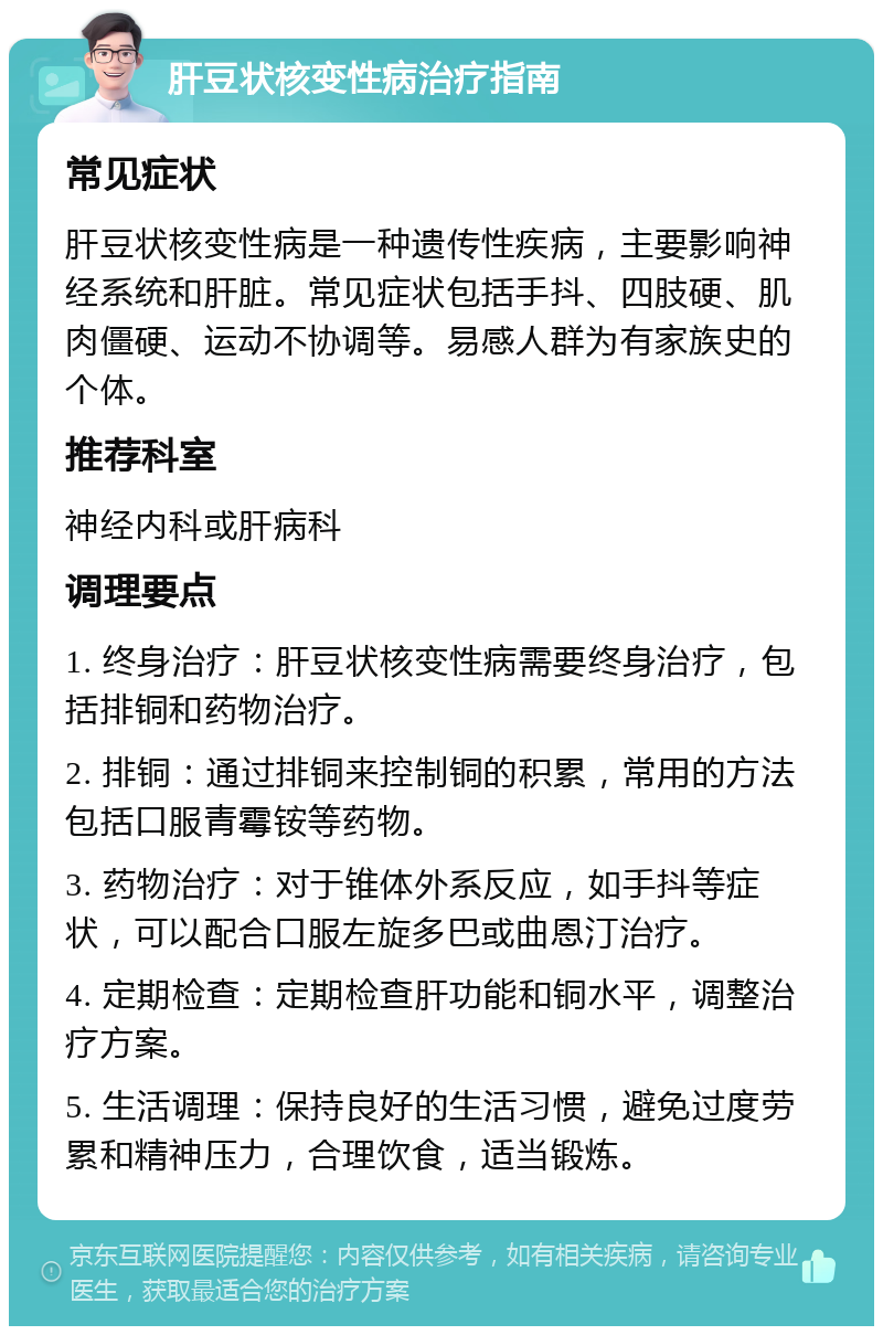 肝豆状核变性病治疗指南 常见症状 肝豆状核变性病是一种遗传性疾病，主要影响神经系统和肝脏。常见症状包括手抖、四肢硬、肌肉僵硬、运动不协调等。易感人群为有家族史的个体。 推荐科室 神经内科或肝病科 调理要点 1. 终身治疗：肝豆状核变性病需要终身治疗，包括排铜和药物治疗。 2. 排铜：通过排铜来控制铜的积累，常用的方法包括口服青霉铵等药物。 3. 药物治疗：对于锥体外系反应，如手抖等症状，可以配合口服左旋多巴或曲恩汀治疗。 4. 定期检查：定期检查肝功能和铜水平，调整治疗方案。 5. 生活调理：保持良好的生活习惯，避免过度劳累和精神压力，合理饮食，适当锻炼。