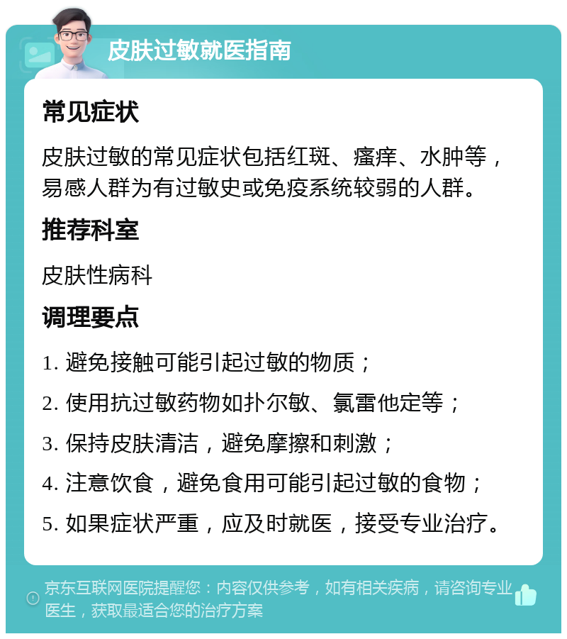 皮肤过敏就医指南 常见症状 皮肤过敏的常见症状包括红斑、瘙痒、水肿等，易感人群为有过敏史或免疫系统较弱的人群。 推荐科室 皮肤性病科 调理要点 1. 避免接触可能引起过敏的物质； 2. 使用抗过敏药物如扑尔敏、氯雷他定等； 3. 保持皮肤清洁，避免摩擦和刺激； 4. 注意饮食，避免食用可能引起过敏的食物； 5. 如果症状严重，应及时就医，接受专业治疗。