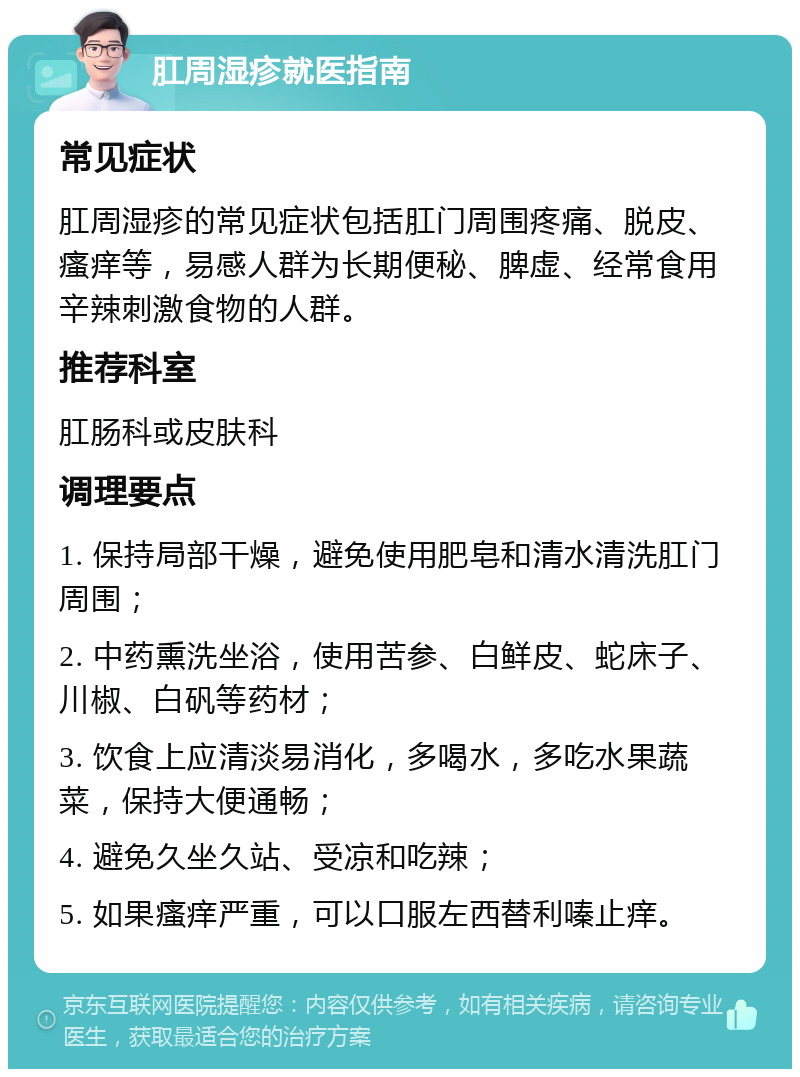 肛周湿疹就医指南 常见症状 肛周湿疹的常见症状包括肛门周围疼痛、脱皮、瘙痒等，易感人群为长期便秘、脾虚、经常食用辛辣刺激食物的人群。 推荐科室 肛肠科或皮肤科 调理要点 1. 保持局部干燥，避免使用肥皂和清水清洗肛门周围； 2. 中药熏洗坐浴，使用苦参、白鲜皮、蛇床子、川椒、白矾等药材； 3. 饮食上应清淡易消化，多喝水，多吃水果蔬菜，保持大便通畅； 4. 避免久坐久站、受凉和吃辣； 5. 如果瘙痒严重，可以口服左西替利嗪止痒。