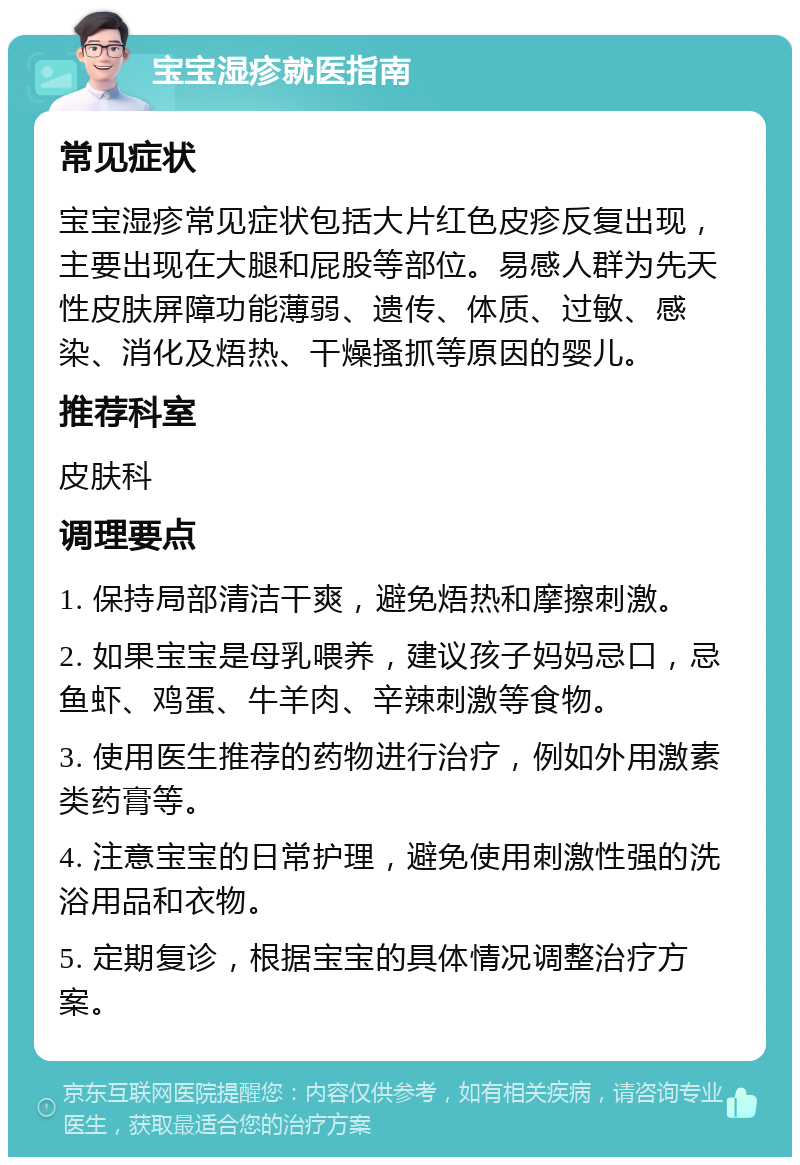 宝宝湿疹就医指南 常见症状 宝宝湿疹常见症状包括大片红色皮疹反复出现，主要出现在大腿和屁股等部位。易感人群为先天性皮肤屏障功能薄弱、遗传、体质、过敏、感染、消化及焐热、干燥搔抓等原因的婴儿。 推荐科室 皮肤科 调理要点 1. 保持局部清洁干爽，避免焐热和摩擦刺激。 2. 如果宝宝是母乳喂养，建议孩子妈妈忌口，忌鱼虾、鸡蛋、牛羊肉、辛辣刺激等食物。 3. 使用医生推荐的药物进行治疗，例如外用激素类药膏等。 4. 注意宝宝的日常护理，避免使用刺激性强的洗浴用品和衣物。 5. 定期复诊，根据宝宝的具体情况调整治疗方案。