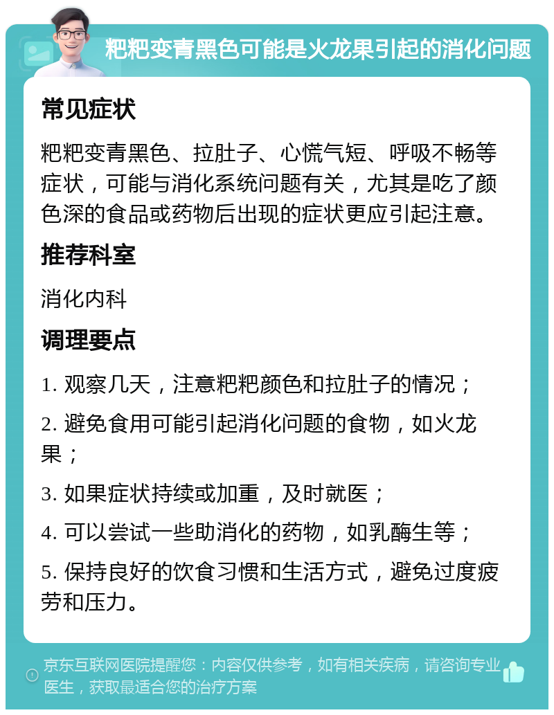 粑粑变青黑色可能是火龙果引起的消化问题 常见症状 粑粑变青黑色、拉肚子、心慌气短、呼吸不畅等症状，可能与消化系统问题有关，尤其是吃了颜色深的食品或药物后出现的症状更应引起注意。 推荐科室 消化内科 调理要点 1. 观察几天，注意粑粑颜色和拉肚子的情况； 2. 避免食用可能引起消化问题的食物，如火龙果； 3. 如果症状持续或加重，及时就医； 4. 可以尝试一些助消化的药物，如乳酶生等； 5. 保持良好的饮食习惯和生活方式，避免过度疲劳和压力。