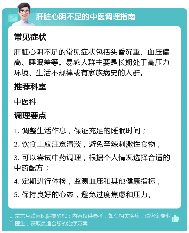 肝脏心阴不足的中医调理指南 常见症状 肝脏心阴不足的常见症状包括头昏沉重、血压偏高、睡眠差等。易感人群主要是长期处于高压力环境、生活不规律或有家族病史的人群。 推荐科室 中医科 调理要点 1. 调整生活作息，保证充足的睡眠时间； 2. 饮食上应注意清淡，避免辛辣刺激性食物； 3. 可以尝试中药调理，根据个人情况选择合适的中药配方； 4. 定期进行体检，监测血压和其他健康指标； 5. 保持良好的心态，避免过度焦虑和压力。