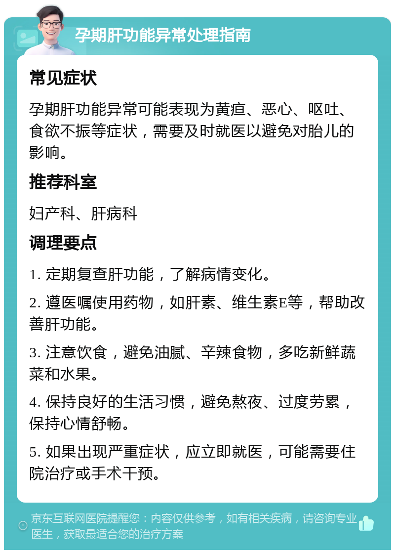 孕期肝功能异常处理指南 常见症状 孕期肝功能异常可能表现为黄疸、恶心、呕吐、食欲不振等症状，需要及时就医以避免对胎儿的影响。 推荐科室 妇产科、肝病科 调理要点 1. 定期复查肝功能，了解病情变化。 2. 遵医嘱使用药物，如肝素、维生素E等，帮助改善肝功能。 3. 注意饮食，避免油腻、辛辣食物，多吃新鲜蔬菜和水果。 4. 保持良好的生活习惯，避免熬夜、过度劳累，保持心情舒畅。 5. 如果出现严重症状，应立即就医，可能需要住院治疗或手术干预。