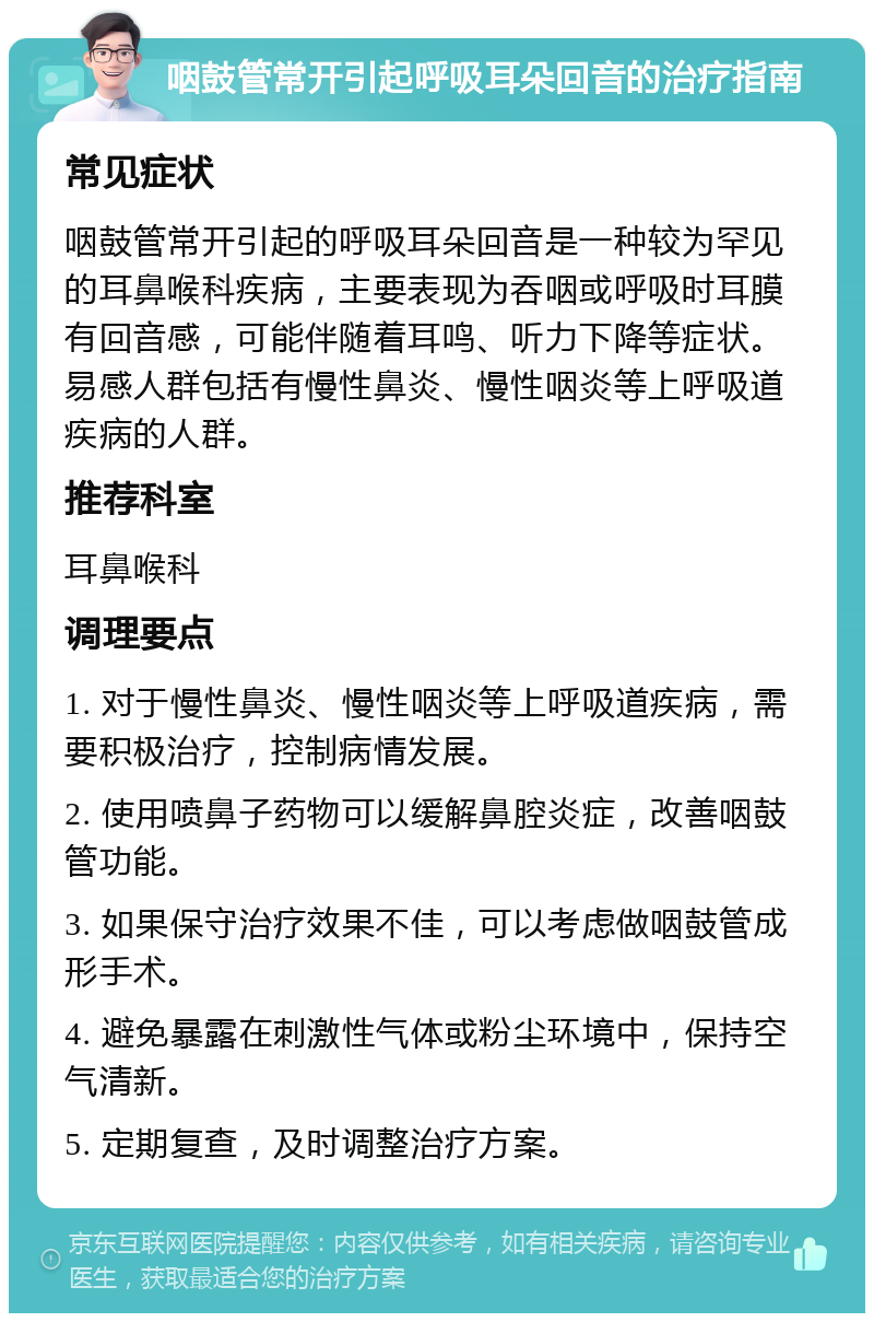 咽鼓管常开引起呼吸耳朵回音的治疗指南 常见症状 咽鼓管常开引起的呼吸耳朵回音是一种较为罕见的耳鼻喉科疾病，主要表现为吞咽或呼吸时耳膜有回音感，可能伴随着耳鸣、听力下降等症状。易感人群包括有慢性鼻炎、慢性咽炎等上呼吸道疾病的人群。 推荐科室 耳鼻喉科 调理要点 1. 对于慢性鼻炎、慢性咽炎等上呼吸道疾病，需要积极治疗，控制病情发展。 2. 使用喷鼻子药物可以缓解鼻腔炎症，改善咽鼓管功能。 3. 如果保守治疗效果不佳，可以考虑做咽鼓管成形手术。 4. 避免暴露在刺激性气体或粉尘环境中，保持空气清新。 5. 定期复查，及时调整治疗方案。