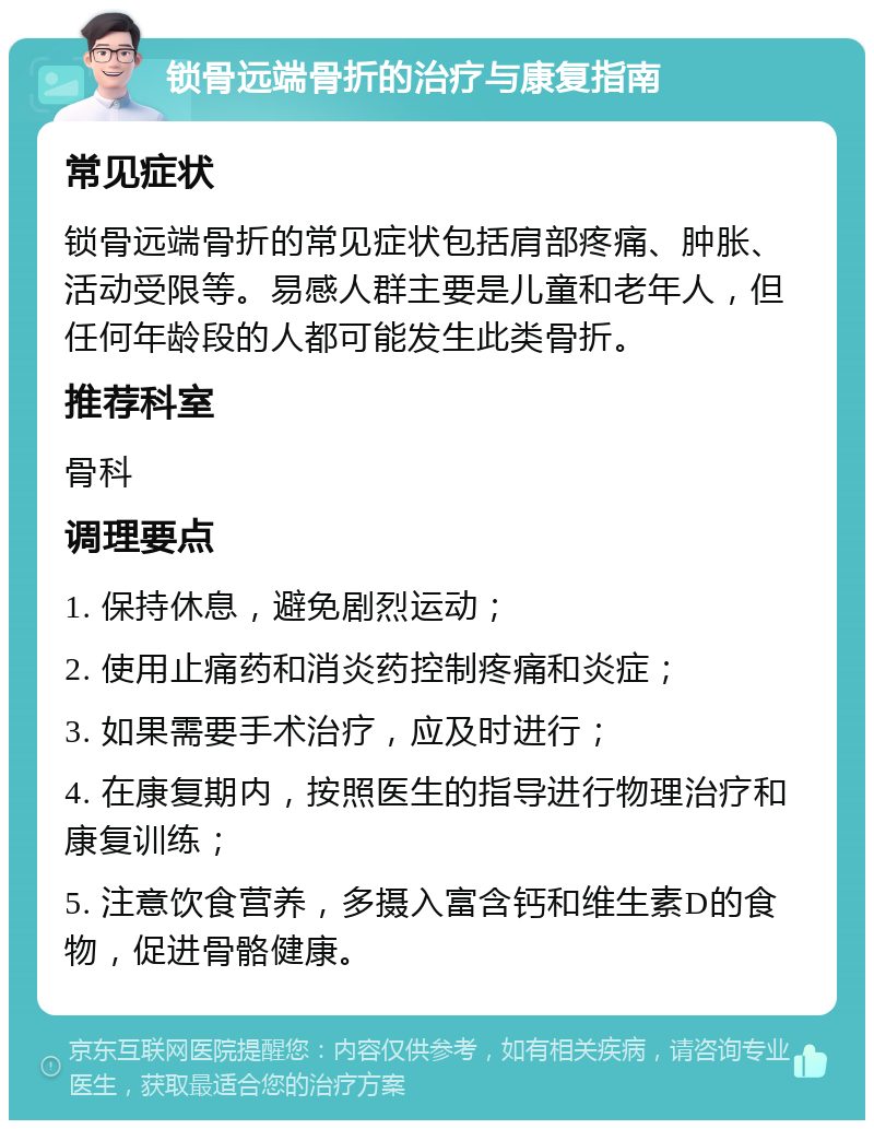 锁骨远端骨折的治疗与康复指南 常见症状 锁骨远端骨折的常见症状包括肩部疼痛、肿胀、活动受限等。易感人群主要是儿童和老年人，但任何年龄段的人都可能发生此类骨折。 推荐科室 骨科 调理要点 1. 保持休息，避免剧烈运动； 2. 使用止痛药和消炎药控制疼痛和炎症； 3. 如果需要手术治疗，应及时进行； 4. 在康复期内，按照医生的指导进行物理治疗和康复训练； 5. 注意饮食营养，多摄入富含钙和维生素D的食物，促进骨骼健康。