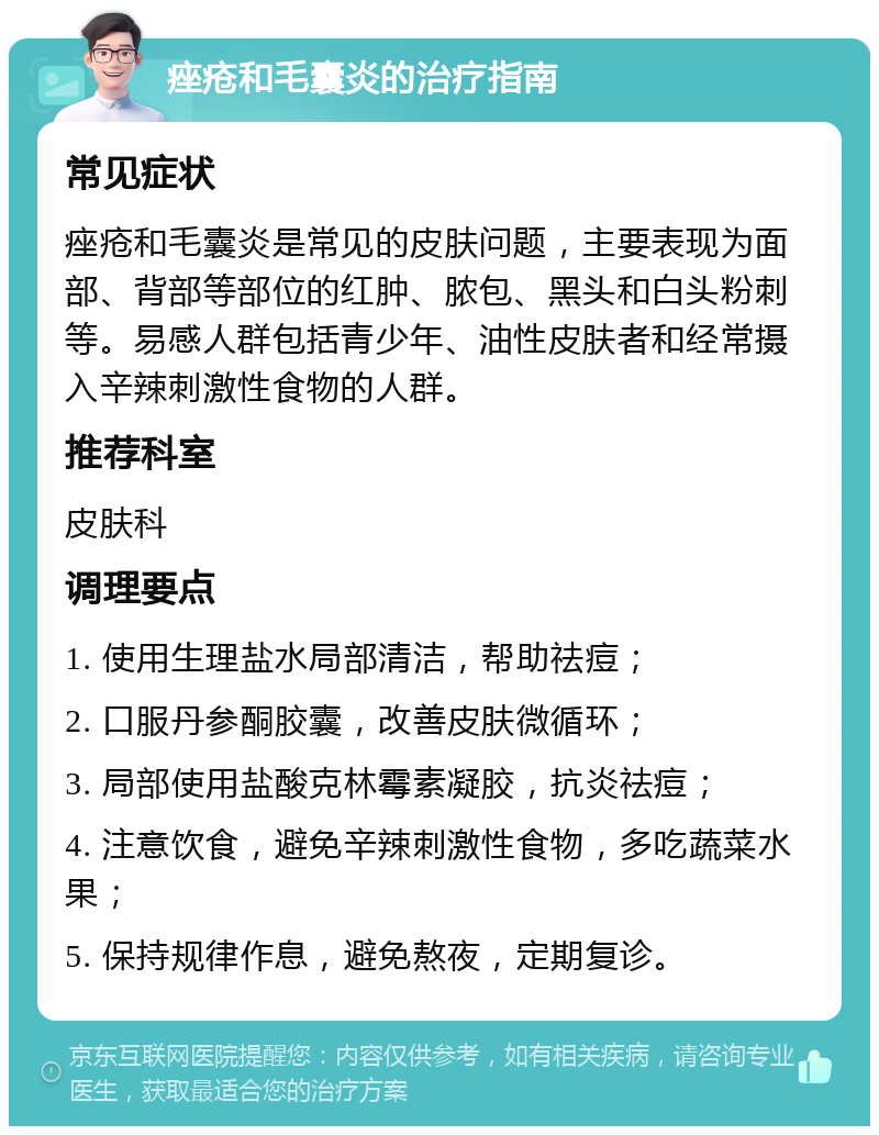 痤疮和毛囊炎的治疗指南 常见症状 痤疮和毛囊炎是常见的皮肤问题，主要表现为面部、背部等部位的红肿、脓包、黑头和白头粉刺等。易感人群包括青少年、油性皮肤者和经常摄入辛辣刺激性食物的人群。 推荐科室 皮肤科 调理要点 1. 使用生理盐水局部清洁，帮助祛痘； 2. 口服丹参酮胶囊，改善皮肤微循环； 3. 局部使用盐酸克林霉素凝胶，抗炎祛痘； 4. 注意饮食，避免辛辣刺激性食物，多吃蔬菜水果； 5. 保持规律作息，避免熬夜，定期复诊。