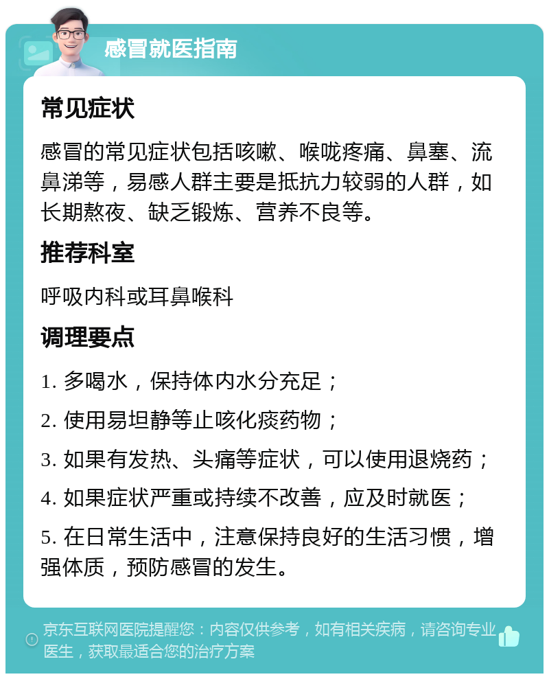 感冒就医指南 常见症状 感冒的常见症状包括咳嗽、喉咙疼痛、鼻塞、流鼻涕等，易感人群主要是抵抗力较弱的人群，如长期熬夜、缺乏锻炼、营养不良等。 推荐科室 呼吸内科或耳鼻喉科 调理要点 1. 多喝水，保持体内水分充足； 2. 使用易坦静等止咳化痰药物； 3. 如果有发热、头痛等症状，可以使用退烧药； 4. 如果症状严重或持续不改善，应及时就医； 5. 在日常生活中，注意保持良好的生活习惯，增强体质，预防感冒的发生。