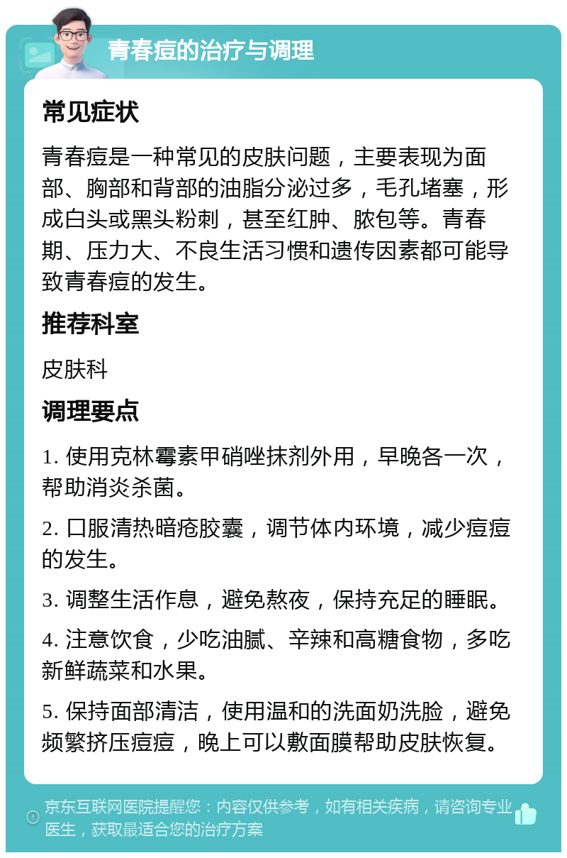 青春痘的治疗与调理 常见症状 青春痘是一种常见的皮肤问题，主要表现为面部、胸部和背部的油脂分泌过多，毛孔堵塞，形成白头或黑头粉刺，甚至红肿、脓包等。青春期、压力大、不良生活习惯和遗传因素都可能导致青春痘的发生。 推荐科室 皮肤科 调理要点 1. 使用克林霉素甲硝唑抹剂外用，早晚各一次，帮助消炎杀菌。 2. 口服清热暗疮胶囊，调节体内环境，减少痘痘的发生。 3. 调整生活作息，避免熬夜，保持充足的睡眠。 4. 注意饮食，少吃油腻、辛辣和高糖食物，多吃新鲜蔬菜和水果。 5. 保持面部清洁，使用温和的洗面奶洗脸，避免频繁挤压痘痘，晚上可以敷面膜帮助皮肤恢复。