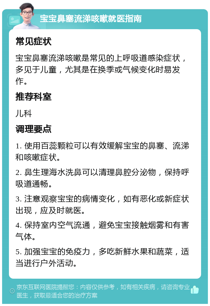 宝宝鼻塞流涕咳嗽就医指南 常见症状 宝宝鼻塞流涕咳嗽是常见的上呼吸道感染症状，多见于儿童，尤其是在换季或气候变化时易发作。 推荐科室 儿科 调理要点 1. 使用百蕊颗粒可以有效缓解宝宝的鼻塞、流涕和咳嗽症状。 2. 鼻生理海水洗鼻可以清理鼻腔分泌物，保持呼吸道通畅。 3. 注意观察宝宝的病情变化，如有恶化或新症状出现，应及时就医。 4. 保持室内空气流通，避免宝宝接触烟雾和有害气体。 5. 加强宝宝的免疫力，多吃新鲜水果和蔬菜，适当进行户外活动。