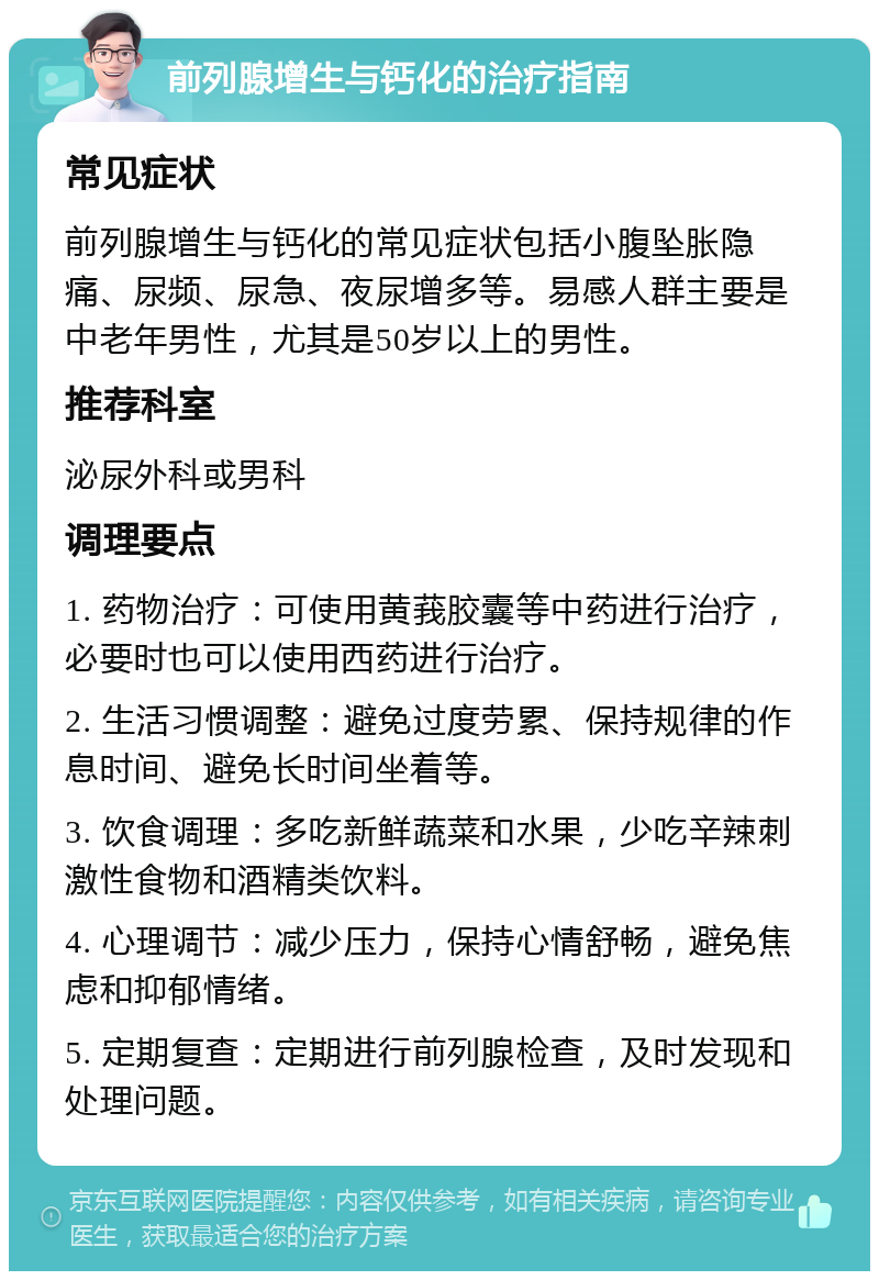 前列腺增生与钙化的治疗指南 常见症状 前列腺增生与钙化的常见症状包括小腹坠胀隐痛、尿频、尿急、夜尿增多等。易感人群主要是中老年男性，尤其是50岁以上的男性。 推荐科室 泌尿外科或男科 调理要点 1. 药物治疗：可使用黄莪胶囊等中药进行治疗，必要时也可以使用西药进行治疗。 2. 生活习惯调整：避免过度劳累、保持规律的作息时间、避免长时间坐着等。 3. 饮食调理：多吃新鲜蔬菜和水果，少吃辛辣刺激性食物和酒精类饮料。 4. 心理调节：减少压力，保持心情舒畅，避免焦虑和抑郁情绪。 5. 定期复查：定期进行前列腺检查，及时发现和处理问题。