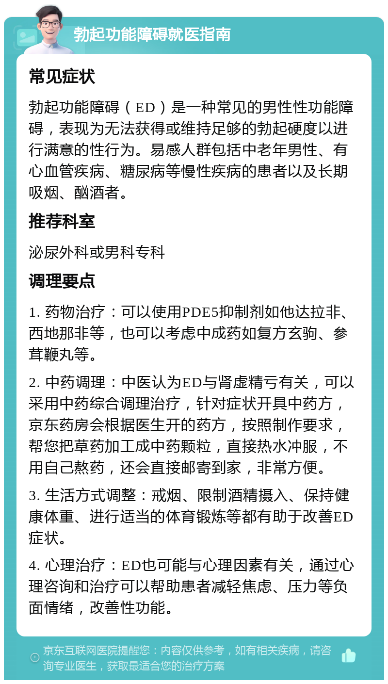 勃起功能障碍就医指南 常见症状 勃起功能障碍（ED）是一种常见的男性性功能障碍，表现为无法获得或维持足够的勃起硬度以进行满意的性行为。易感人群包括中老年男性、有心血管疾病、糖尿病等慢性疾病的患者以及长期吸烟、酗酒者。 推荐科室 泌尿外科或男科专科 调理要点 1. 药物治疗：可以使用PDE5抑制剂如他达拉非、西地那非等，也可以考虑中成药如复方玄驹、参茸鞭丸等。 2. 中药调理：中医认为ED与肾虚精亏有关，可以采用中药综合调理治疗，针对症状开具中药方，京东药房会根据医生开的药方，按照制作要求，帮您把草药加工成中药颗粒，直接热水冲服，不用自己熬药，还会直接邮寄到家，非常方便。 3. 生活方式调整：戒烟、限制酒精摄入、保持健康体重、进行适当的体育锻炼等都有助于改善ED症状。 4. 心理治疗：ED也可能与心理因素有关，通过心理咨询和治疗可以帮助患者减轻焦虑、压力等负面情绪，改善性功能。