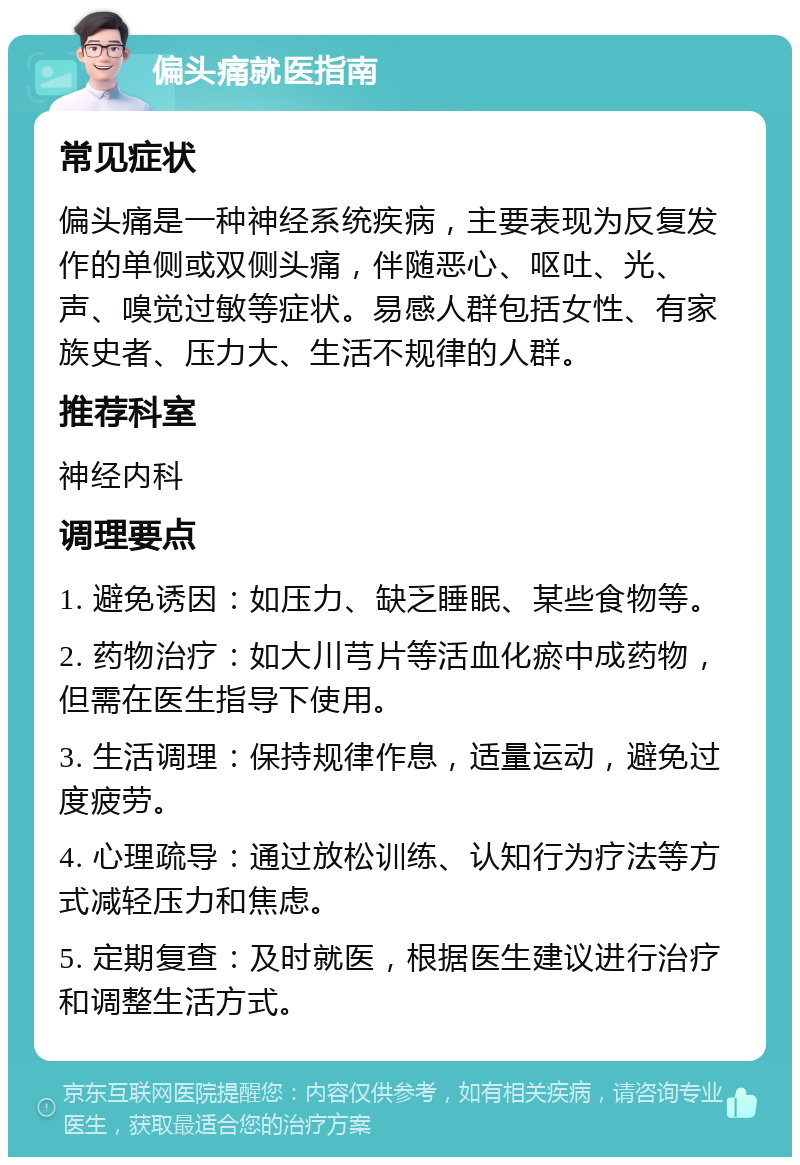 偏头痛就医指南 常见症状 偏头痛是一种神经系统疾病，主要表现为反复发作的单侧或双侧头痛，伴随恶心、呕吐、光、声、嗅觉过敏等症状。易感人群包括女性、有家族史者、压力大、生活不规律的人群。 推荐科室 神经内科 调理要点 1. 避免诱因：如压力、缺乏睡眠、某些食物等。 2. 药物治疗：如大川芎片等活血化瘀中成药物，但需在医生指导下使用。 3. 生活调理：保持规律作息，适量运动，避免过度疲劳。 4. 心理疏导：通过放松训练、认知行为疗法等方式减轻压力和焦虑。 5. 定期复查：及时就医，根据医生建议进行治疗和调整生活方式。