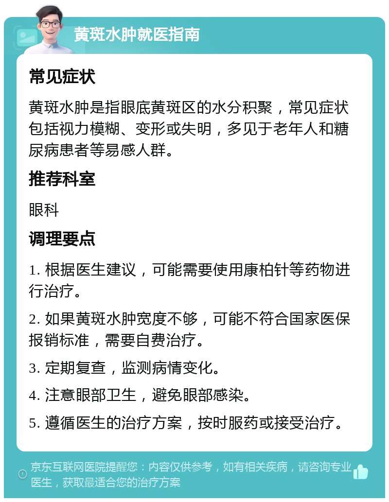 黄斑水肿就医指南 常见症状 黄斑水肿是指眼底黄斑区的水分积聚，常见症状包括视力模糊、变形或失明，多见于老年人和糖尿病患者等易感人群。 推荐科室 眼科 调理要点 1. 根据医生建议，可能需要使用康柏针等药物进行治疗。 2. 如果黄斑水肿宽度不够，可能不符合国家医保报销标准，需要自费治疗。 3. 定期复查，监测病情变化。 4. 注意眼部卫生，避免眼部感染。 5. 遵循医生的治疗方案，按时服药或接受治疗。