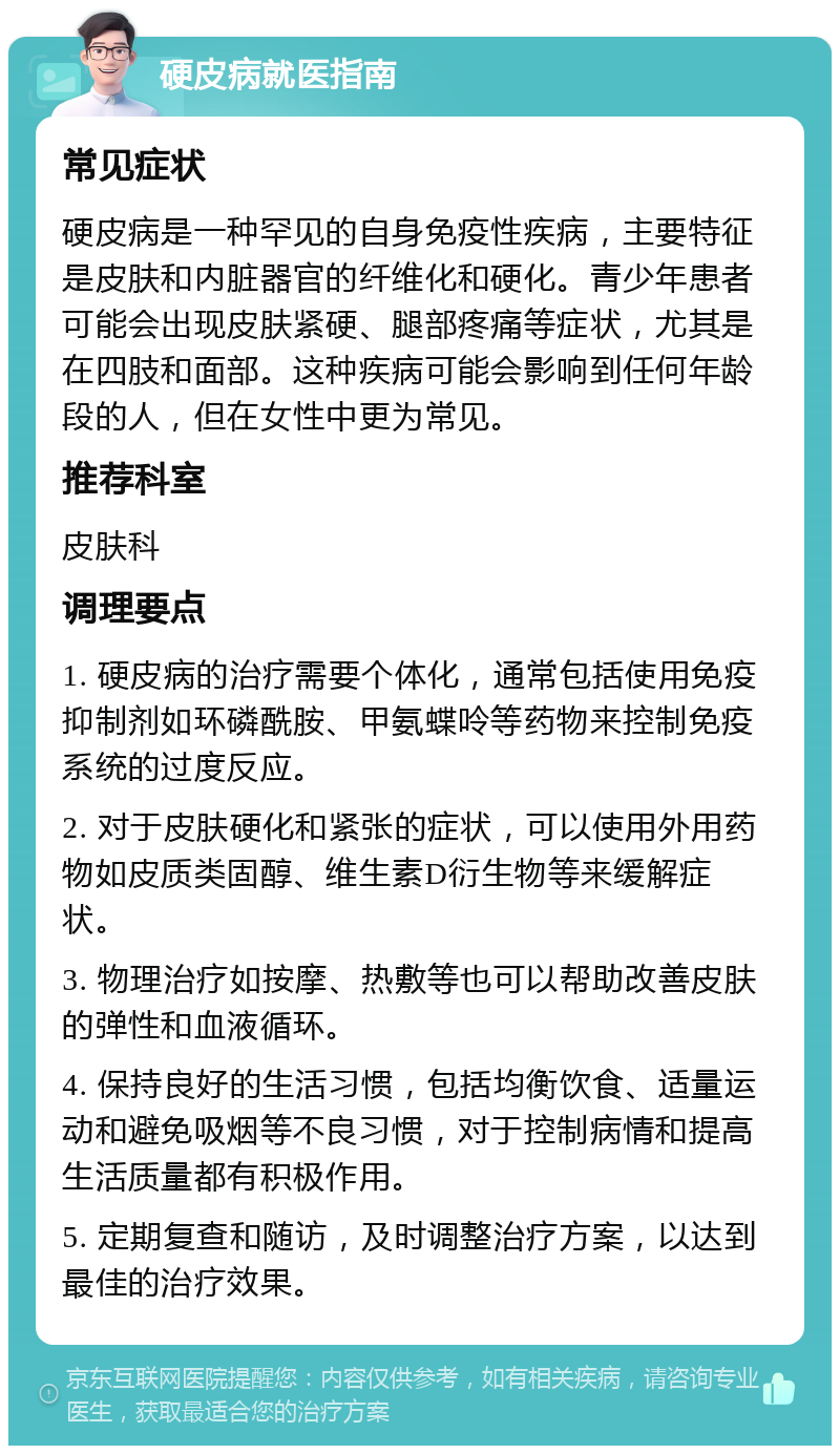 硬皮病就医指南 常见症状 硬皮病是一种罕见的自身免疫性疾病，主要特征是皮肤和内脏器官的纤维化和硬化。青少年患者可能会出现皮肤紧硬、腿部疼痛等症状，尤其是在四肢和面部。这种疾病可能会影响到任何年龄段的人，但在女性中更为常见。 推荐科室 皮肤科 调理要点 1. 硬皮病的治疗需要个体化，通常包括使用免疫抑制剂如环磷酰胺、甲氨蝶呤等药物来控制免疫系统的过度反应。 2. 对于皮肤硬化和紧张的症状，可以使用外用药物如皮质类固醇、维生素D衍生物等来缓解症状。 3. 物理治疗如按摩、热敷等也可以帮助改善皮肤的弹性和血液循环。 4. 保持良好的生活习惯，包括均衡饮食、适量运动和避免吸烟等不良习惯，对于控制病情和提高生活质量都有积极作用。 5. 定期复查和随访，及时调整治疗方案，以达到最佳的治疗效果。