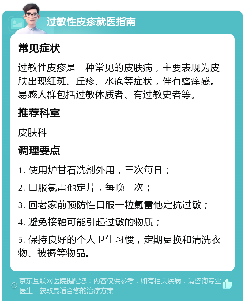 过敏性皮疹就医指南 常见症状 过敏性皮疹是一种常见的皮肤病，主要表现为皮肤出现红斑、丘疹、水疱等症状，伴有瘙痒感。易感人群包括过敏体质者、有过敏史者等。 推荐科室 皮肤科 调理要点 1. 使用炉甘石洗剂外用，三次每日； 2. 口服氯雷他定片，每晚一次； 3. 回老家前预防性口服一粒氯雷他定抗过敏； 4. 避免接触可能引起过敏的物质； 5. 保持良好的个人卫生习惯，定期更换和清洗衣物、被褥等物品。