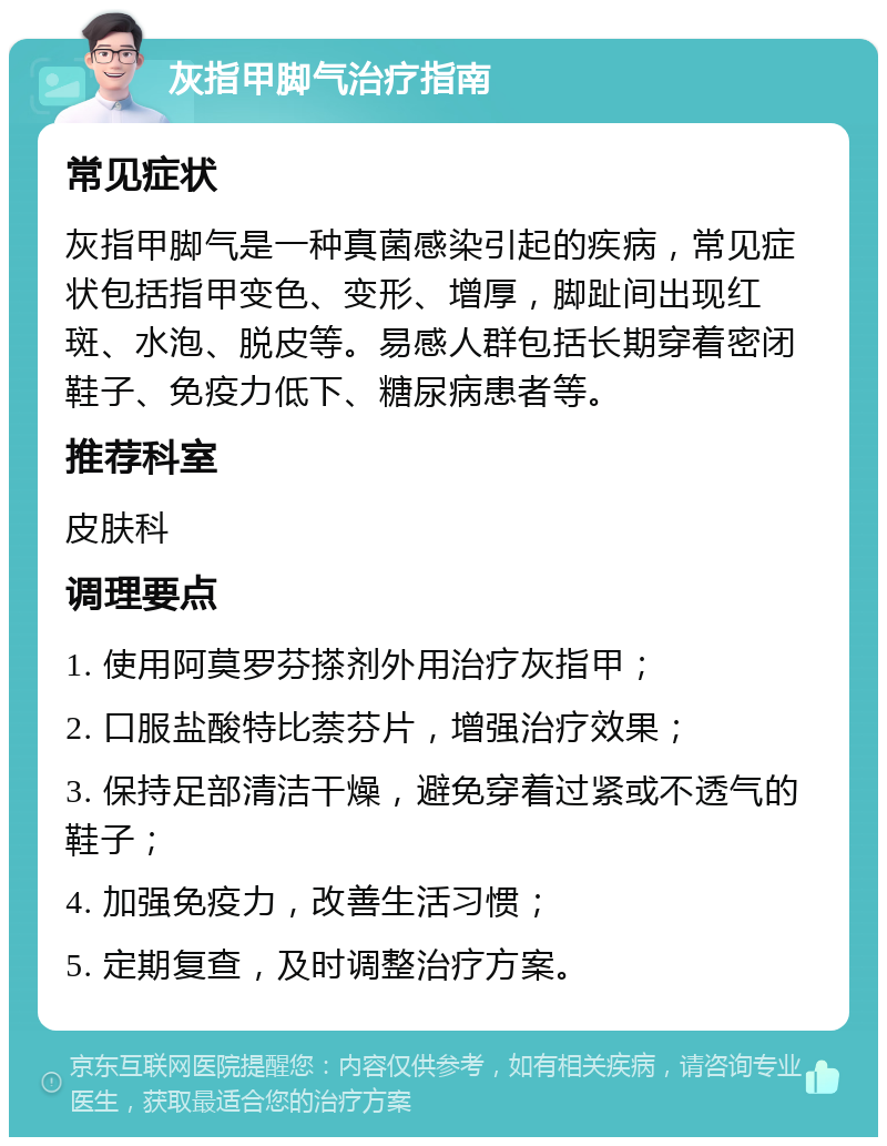 灰指甲脚气治疗指南 常见症状 灰指甲脚气是一种真菌感染引起的疾病，常见症状包括指甲变色、变形、增厚，脚趾间出现红斑、水泡、脱皮等。易感人群包括长期穿着密闭鞋子、免疫力低下、糖尿病患者等。 推荐科室 皮肤科 调理要点 1. 使用阿莫罗芬搽剂外用治疗灰指甲； 2. 口服盐酸特比萘芬片，增强治疗效果； 3. 保持足部清洁干燥，避免穿着过紧或不透气的鞋子； 4. 加强免疫力，改善生活习惯； 5. 定期复查，及时调整治疗方案。