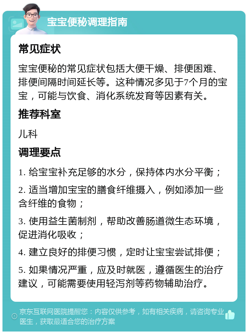 宝宝便秘调理指南 常见症状 宝宝便秘的常见症状包括大便干燥、排便困难、排便间隔时间延长等。这种情况多见于7个月的宝宝，可能与饮食、消化系统发育等因素有关。 推荐科室 儿科 调理要点 1. 给宝宝补充足够的水分，保持体内水分平衡； 2. 适当增加宝宝的膳食纤维摄入，例如添加一些含纤维的食物； 3. 使用益生菌制剂，帮助改善肠道微生态环境，促进消化吸收； 4. 建立良好的排便习惯，定时让宝宝尝试排便； 5. 如果情况严重，应及时就医，遵循医生的治疗建议，可能需要使用轻泻剂等药物辅助治疗。