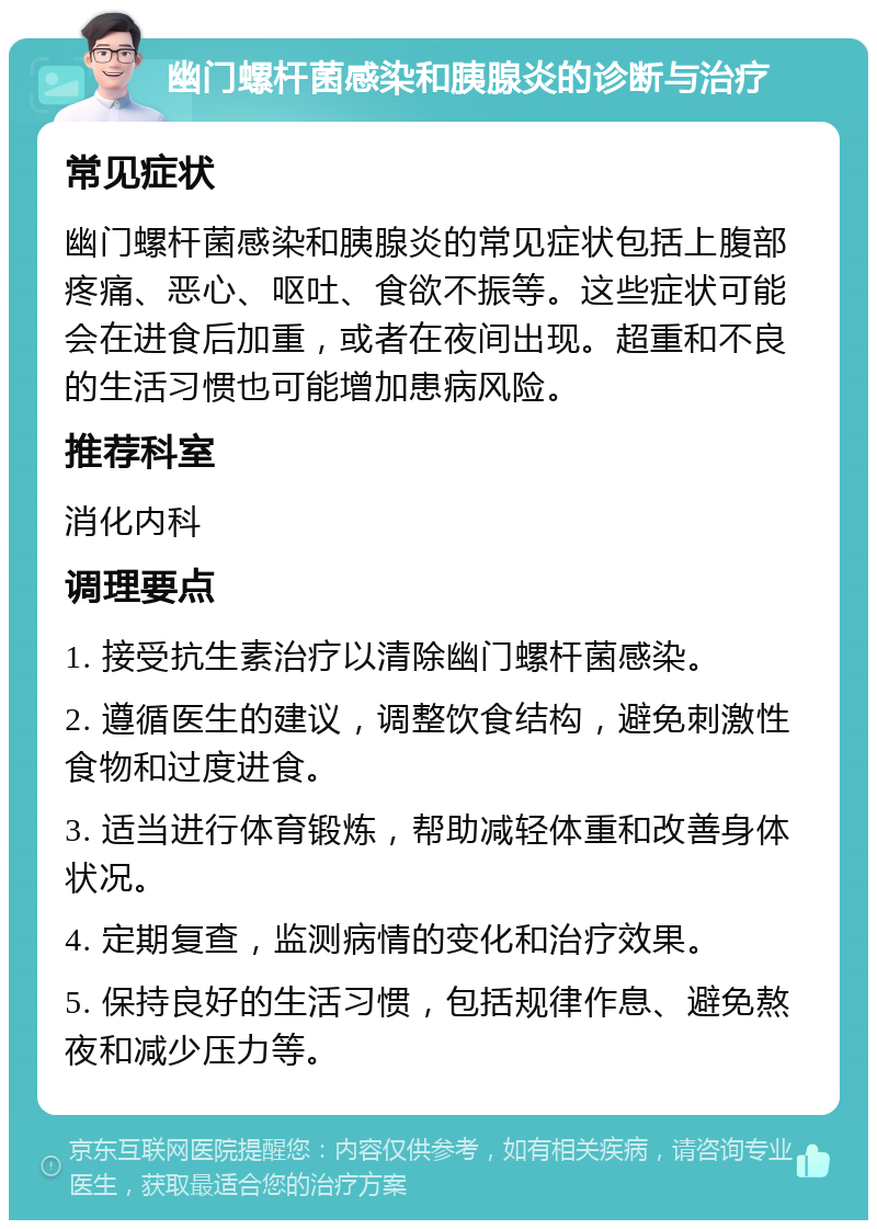 幽门螺杆菌感染和胰腺炎的诊断与治疗 常见症状 幽门螺杆菌感染和胰腺炎的常见症状包括上腹部疼痛、恶心、呕吐、食欲不振等。这些症状可能会在进食后加重，或者在夜间出现。超重和不良的生活习惯也可能增加患病风险。 推荐科室 消化内科 调理要点 1. 接受抗生素治疗以清除幽门螺杆菌感染。 2. 遵循医生的建议，调整饮食结构，避免刺激性食物和过度进食。 3. 适当进行体育锻炼，帮助减轻体重和改善身体状况。 4. 定期复查，监测病情的变化和治疗效果。 5. 保持良好的生活习惯，包括规律作息、避免熬夜和减少压力等。