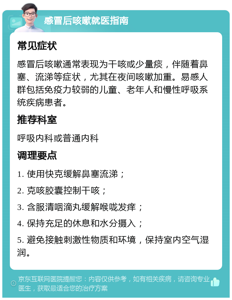 感冒后咳嗽就医指南 常见症状 感冒后咳嗽通常表现为干咳或少量痰，伴随着鼻塞、流涕等症状，尤其在夜间咳嗽加重。易感人群包括免疫力较弱的儿童、老年人和慢性呼吸系统疾病患者。 推荐科室 呼吸内科或普通内科 调理要点 1. 使用快克缓解鼻塞流涕； 2. 克咳胶囊控制干咳； 3. 含服清咽滴丸缓解喉咙发痒； 4. 保持充足的休息和水分摄入； 5. 避免接触刺激性物质和环境，保持室内空气湿润。