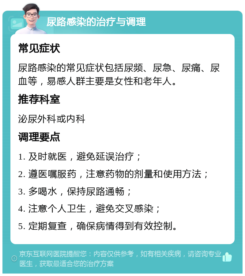 尿路感染的治疗与调理 常见症状 尿路感染的常见症状包括尿频、尿急、尿痛、尿血等，易感人群主要是女性和老年人。 推荐科室 泌尿外科或内科 调理要点 1. 及时就医，避免延误治疗； 2. 遵医嘱服药，注意药物的剂量和使用方法； 3. 多喝水，保持尿路通畅； 4. 注意个人卫生，避免交叉感染； 5. 定期复查，确保病情得到有效控制。