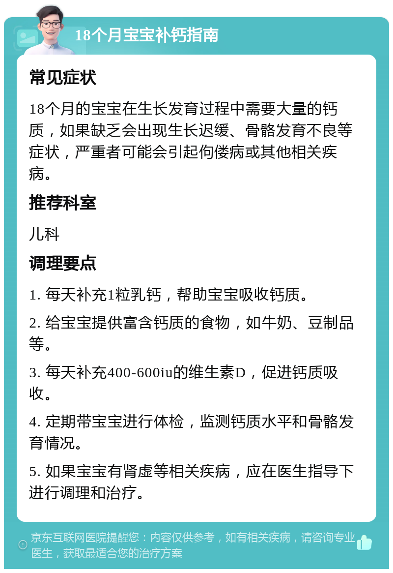 18个月宝宝补钙指南 常见症状 18个月的宝宝在生长发育过程中需要大量的钙质，如果缺乏会出现生长迟缓、骨骼发育不良等症状，严重者可能会引起佝偻病或其他相关疾病。 推荐科室 儿科 调理要点 1. 每天补充1粒乳钙，帮助宝宝吸收钙质。 2. 给宝宝提供富含钙质的食物，如牛奶、豆制品等。 3. 每天补充400-600iu的维生素D，促进钙质吸收。 4. 定期带宝宝进行体检，监测钙质水平和骨骼发育情况。 5. 如果宝宝有肾虚等相关疾病，应在医生指导下进行调理和治疗。