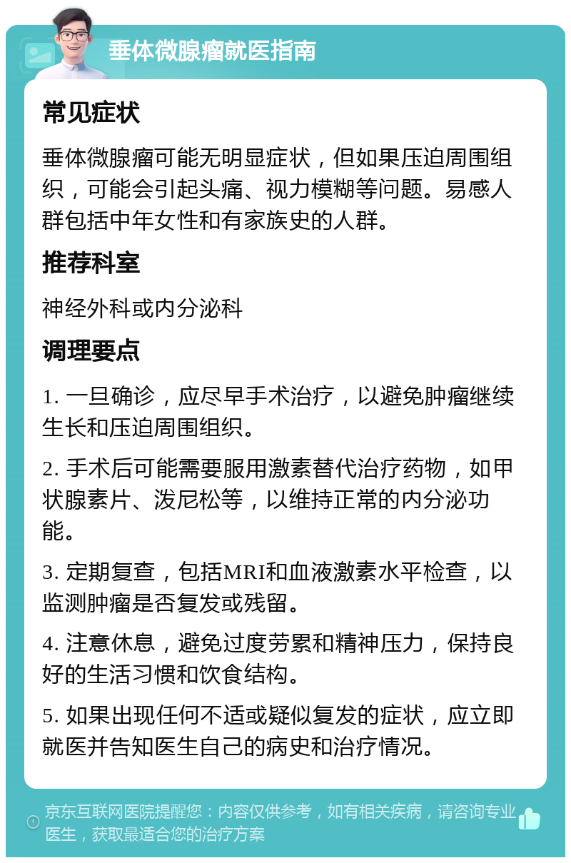 垂体微腺瘤就医指南 常见症状 垂体微腺瘤可能无明显症状，但如果压迫周围组织，可能会引起头痛、视力模糊等问题。易感人群包括中年女性和有家族史的人群。 推荐科室 神经外科或内分泌科 调理要点 1. 一旦确诊，应尽早手术治疗，以避免肿瘤继续生长和压迫周围组织。 2. 手术后可能需要服用激素替代治疗药物，如甲状腺素片、泼尼松等，以维持正常的内分泌功能。 3. 定期复查，包括MRI和血液激素水平检查，以监测肿瘤是否复发或残留。 4. 注意休息，避免过度劳累和精神压力，保持良好的生活习惯和饮食结构。 5. 如果出现任何不适或疑似复发的症状，应立即就医并告知医生自己的病史和治疗情况。