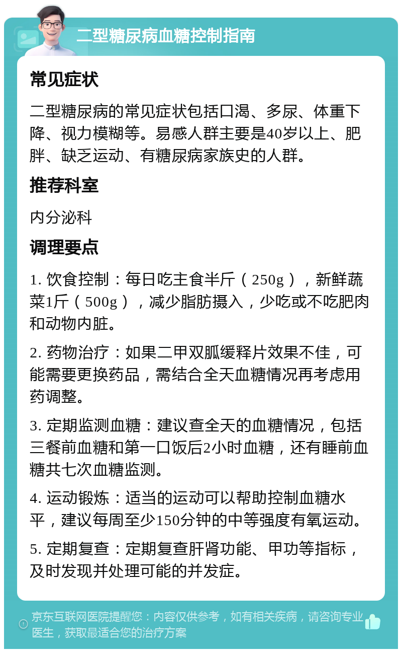 二型糖尿病血糖控制指南 常见症状 二型糖尿病的常见症状包括口渴、多尿、体重下降、视力模糊等。易感人群主要是40岁以上、肥胖、缺乏运动、有糖尿病家族史的人群。 推荐科室 内分泌科 调理要点 1. 饮食控制：每日吃主食半斤（250g），新鲜蔬菜1斤（500g），减少脂肪摄入，少吃或不吃肥肉和动物内脏。 2. 药物治疗：如果二甲双胍缓释片效果不佳，可能需要更换药品，需结合全天血糖情况再考虑用药调整。 3. 定期监测血糖：建议查全天的血糖情况，包括三餐前血糖和第一口饭后2小时血糖，还有睡前血糖共七次血糖监测。 4. 运动锻炼：适当的运动可以帮助控制血糖水平，建议每周至少150分钟的中等强度有氧运动。 5. 定期复查：定期复查肝肾功能、甲功等指标，及时发现并处理可能的并发症。