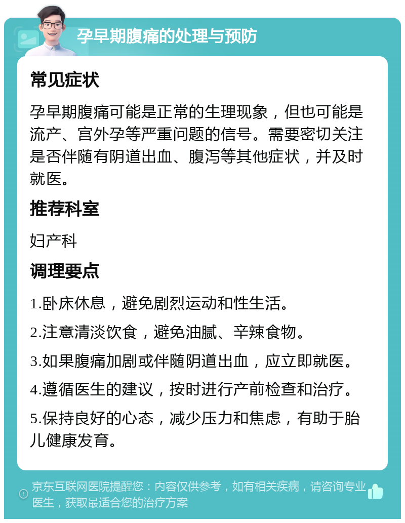 孕早期腹痛的处理与预防 常见症状 孕早期腹痛可能是正常的生理现象，但也可能是流产、宫外孕等严重问题的信号。需要密切关注是否伴随有阴道出血、腹泻等其他症状，并及时就医。 推荐科室 妇产科 调理要点 1.卧床休息，避免剧烈运动和性生活。 2.注意清淡饮食，避免油腻、辛辣食物。 3.如果腹痛加剧或伴随阴道出血，应立即就医。 4.遵循医生的建议，按时进行产前检查和治疗。 5.保持良好的心态，减少压力和焦虑，有助于胎儿健康发育。