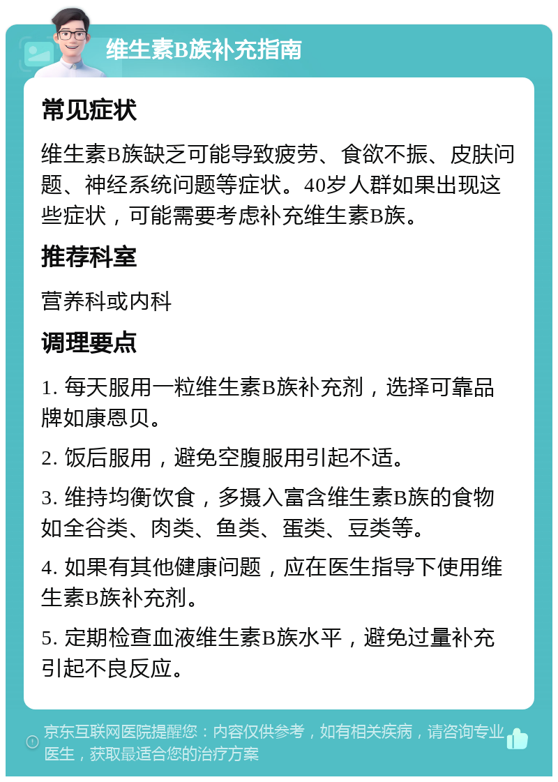 维生素B族补充指南 常见症状 维生素B族缺乏可能导致疲劳、食欲不振、皮肤问题、神经系统问题等症状。40岁人群如果出现这些症状，可能需要考虑补充维生素B族。 推荐科室 营养科或内科 调理要点 1. 每天服用一粒维生素B族补充剂，选择可靠品牌如康恩贝。 2. 饭后服用，避免空腹服用引起不适。 3. 维持均衡饮食，多摄入富含维生素B族的食物如全谷类、肉类、鱼类、蛋类、豆类等。 4. 如果有其他健康问题，应在医生指导下使用维生素B族补充剂。 5. 定期检查血液维生素B族水平，避免过量补充引起不良反应。