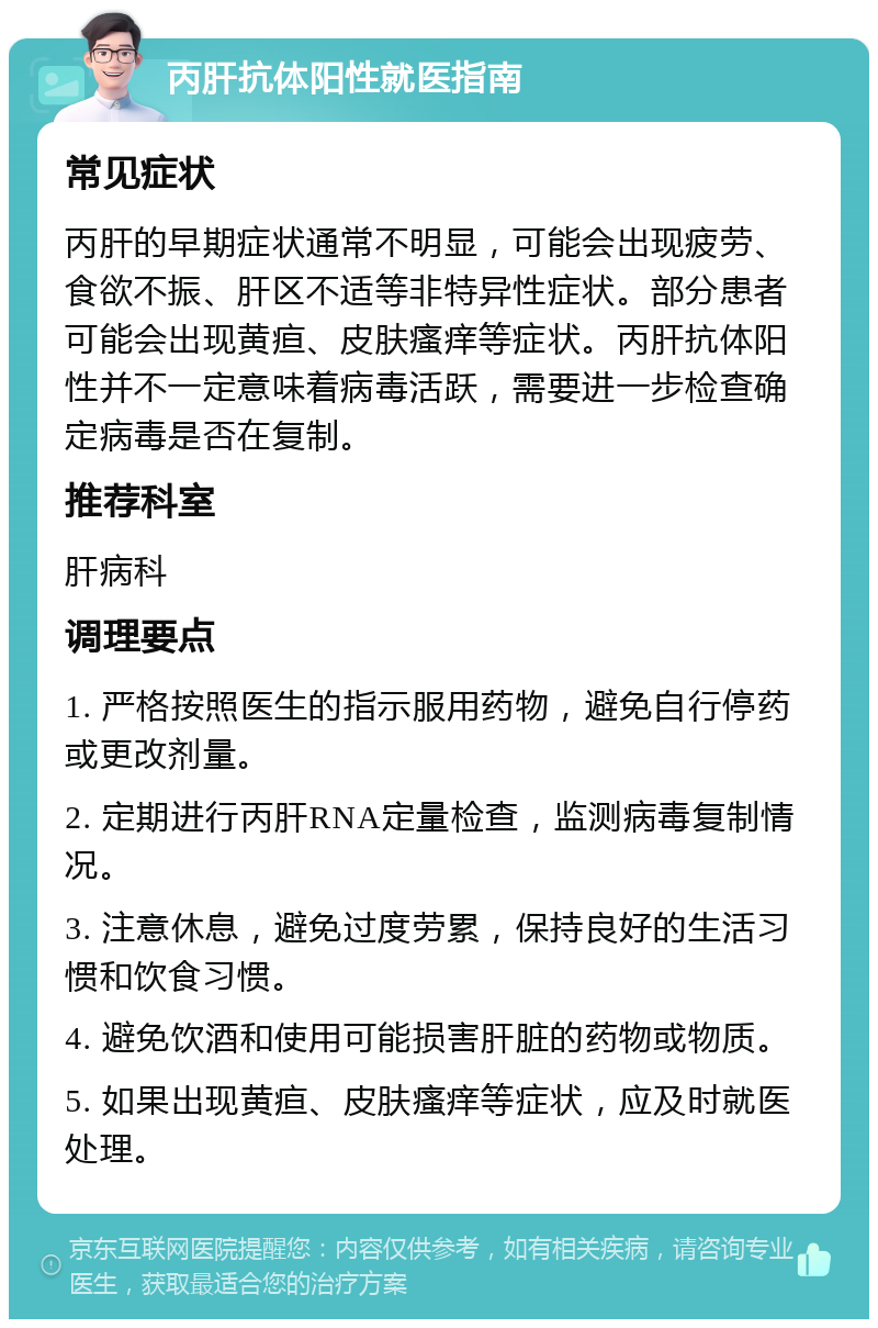 丙肝抗体阳性就医指南 常见症状 丙肝的早期症状通常不明显，可能会出现疲劳、食欲不振、肝区不适等非特异性症状。部分患者可能会出现黄疸、皮肤瘙痒等症状。丙肝抗体阳性并不一定意味着病毒活跃，需要进一步检查确定病毒是否在复制。 推荐科室 肝病科 调理要点 1. 严格按照医生的指示服用药物，避免自行停药或更改剂量。 2. 定期进行丙肝RNA定量检查，监测病毒复制情况。 3. 注意休息，避免过度劳累，保持良好的生活习惯和饮食习惯。 4. 避免饮酒和使用可能损害肝脏的药物或物质。 5. 如果出现黄疸、皮肤瘙痒等症状，应及时就医处理。