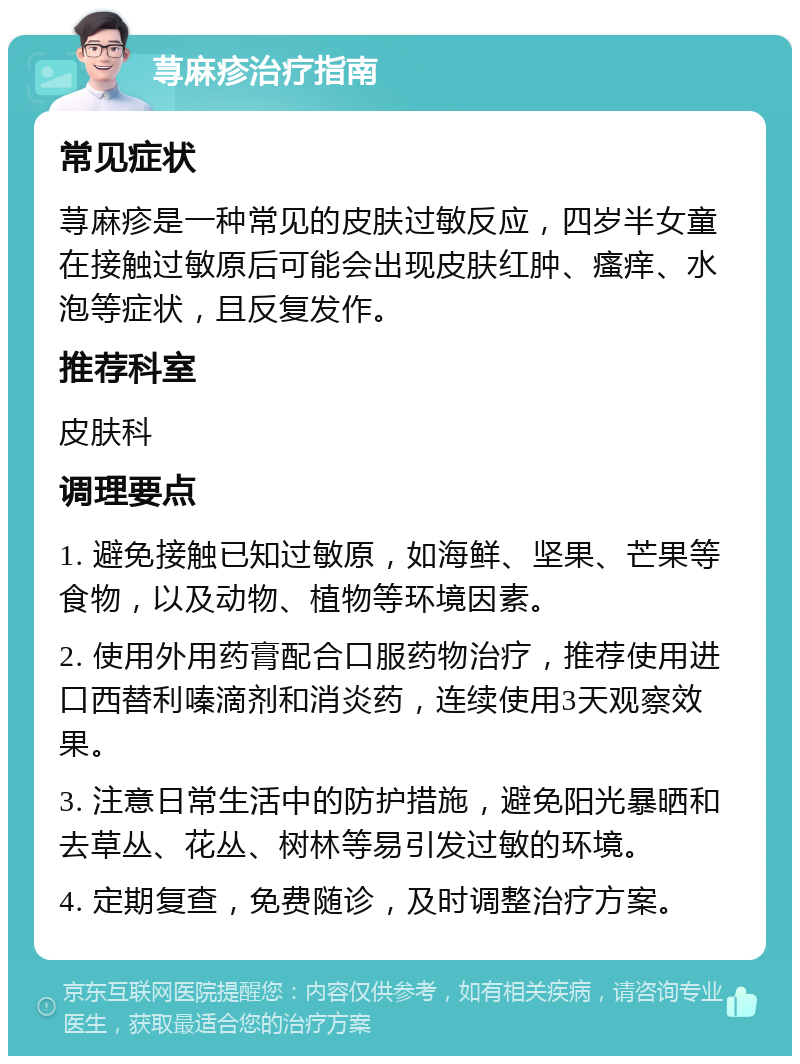 荨麻疹治疗指南 常见症状 荨麻疹是一种常见的皮肤过敏反应，四岁半女童在接触过敏原后可能会出现皮肤红肿、瘙痒、水泡等症状，且反复发作。 推荐科室 皮肤科 调理要点 1. 避免接触已知过敏原，如海鲜、坚果、芒果等食物，以及动物、植物等环境因素。 2. 使用外用药膏配合口服药物治疗，推荐使用进口西替利嗪滴剂和消炎药，连续使用3天观察效果。 3. 注意日常生活中的防护措施，避免阳光暴晒和去草丛、花丛、树林等易引发过敏的环境。 4. 定期复查，免费随诊，及时调整治疗方案。