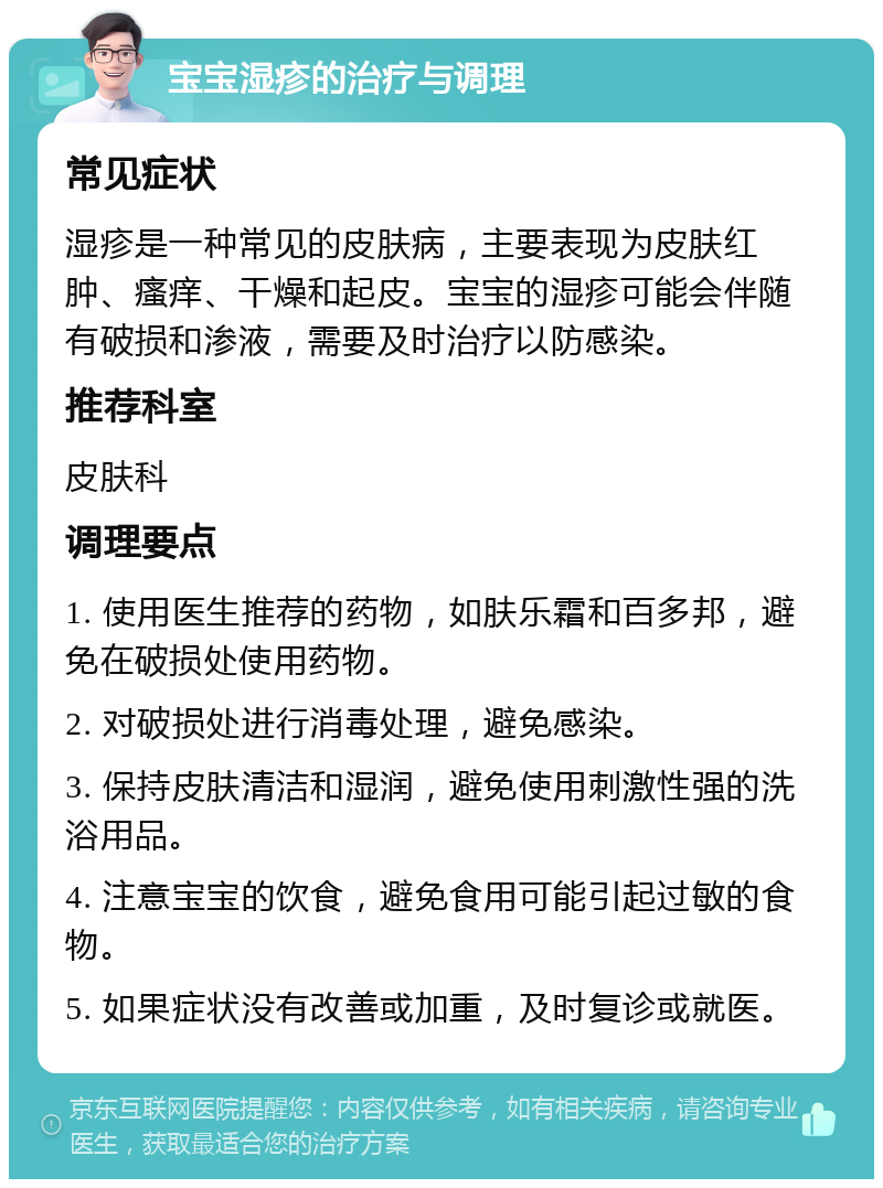 宝宝湿疹的治疗与调理 常见症状 湿疹是一种常见的皮肤病，主要表现为皮肤红肿、瘙痒、干燥和起皮。宝宝的湿疹可能会伴随有破损和渗液，需要及时治疗以防感染。 推荐科室 皮肤科 调理要点 1. 使用医生推荐的药物，如肤乐霜和百多邦，避免在破损处使用药物。 2. 对破损处进行消毒处理，避免感染。 3. 保持皮肤清洁和湿润，避免使用刺激性强的洗浴用品。 4. 注意宝宝的饮食，避免食用可能引起过敏的食物。 5. 如果症状没有改善或加重，及时复诊或就医。