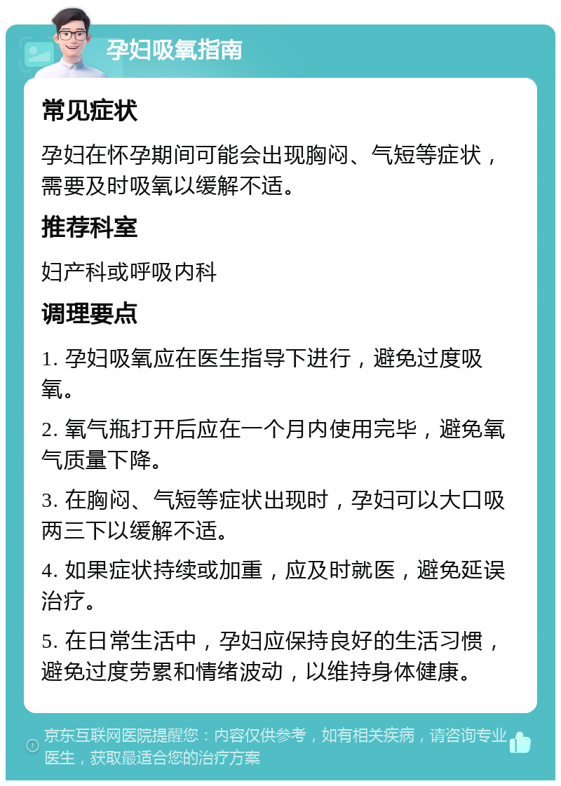 孕妇吸氧指南 常见症状 孕妇在怀孕期间可能会出现胸闷、气短等症状，需要及时吸氧以缓解不适。 推荐科室 妇产科或呼吸内科 调理要点 1. 孕妇吸氧应在医生指导下进行，避免过度吸氧。 2. 氧气瓶打开后应在一个月内使用完毕，避免氧气质量下降。 3. 在胸闷、气短等症状出现时，孕妇可以大口吸两三下以缓解不适。 4. 如果症状持续或加重，应及时就医，避免延误治疗。 5. 在日常生活中，孕妇应保持良好的生活习惯，避免过度劳累和情绪波动，以维持身体健康。