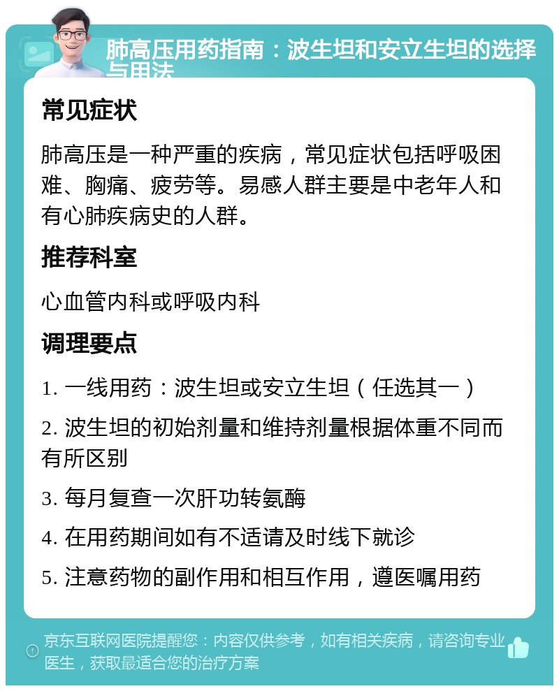 肺高压用药指南：波生坦和安立生坦的选择与用法 常见症状 肺高压是一种严重的疾病，常见症状包括呼吸困难、胸痛、疲劳等。易感人群主要是中老年人和有心肺疾病史的人群。 推荐科室 心血管内科或呼吸内科 调理要点 1. 一线用药：波生坦或安立生坦（任选其一） 2. 波生坦的初始剂量和维持剂量根据体重不同而有所区别 3. 每月复查一次肝功转氨酶 4. 在用药期间如有不适请及时线下就诊 5. 注意药物的副作用和相互作用，遵医嘱用药