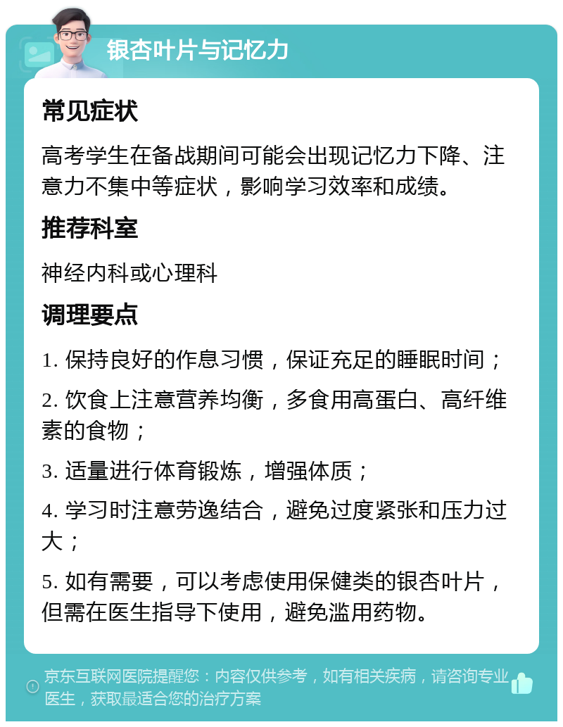 银杏叶片与记忆力 常见症状 高考学生在备战期间可能会出现记忆力下降、注意力不集中等症状，影响学习效率和成绩。 推荐科室 神经内科或心理科 调理要点 1. 保持良好的作息习惯，保证充足的睡眠时间； 2. 饮食上注意营养均衡，多食用高蛋白、高纤维素的食物； 3. 适量进行体育锻炼，增强体质； 4. 学习时注意劳逸结合，避免过度紧张和压力过大； 5. 如有需要，可以考虑使用保健类的银杏叶片，但需在医生指导下使用，避免滥用药物。