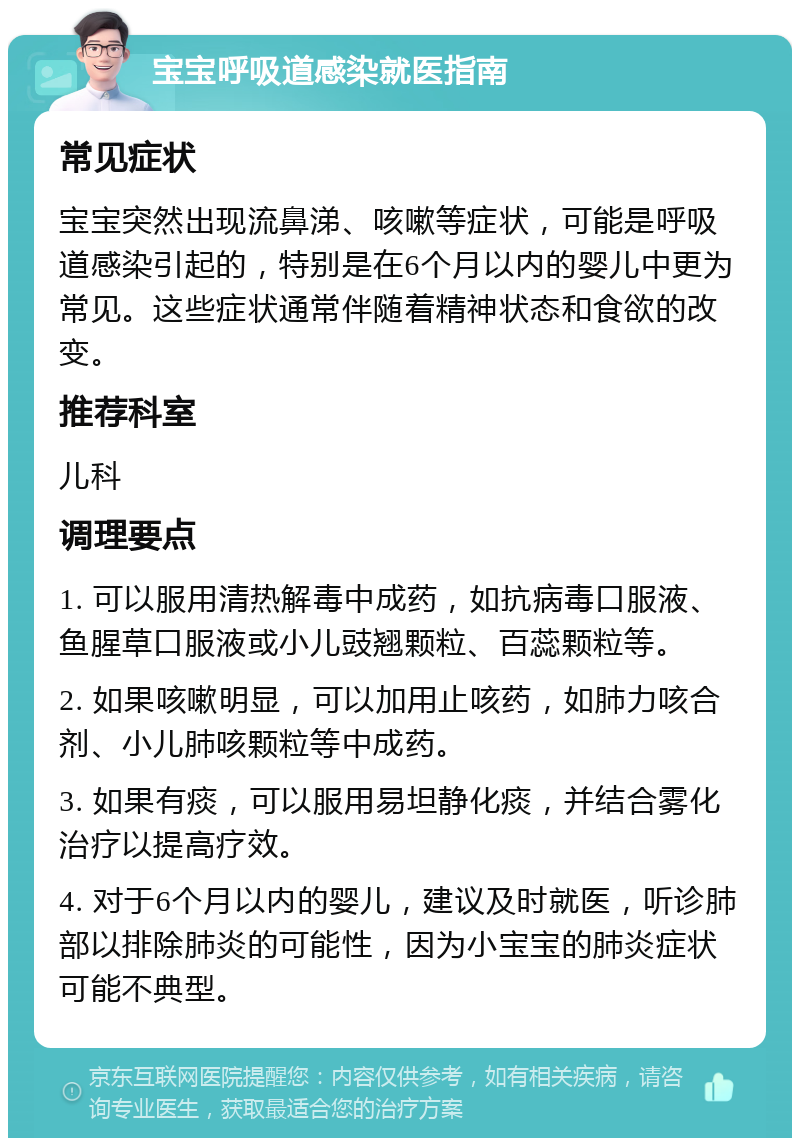 宝宝呼吸道感染就医指南 常见症状 宝宝突然出现流鼻涕、咳嗽等症状，可能是呼吸道感染引起的，特别是在6个月以内的婴儿中更为常见。这些症状通常伴随着精神状态和食欲的改变。 推荐科室 儿科 调理要点 1. 可以服用清热解毒中成药，如抗病毒口服液、鱼腥草口服液或小儿豉翘颗粒、百蕊颗粒等。 2. 如果咳嗽明显，可以加用止咳药，如肺力咳合剂、小儿肺咳颗粒等中成药。 3. 如果有痰，可以服用易坦静化痰，并结合雾化治疗以提高疗效。 4. 对于6个月以内的婴儿，建议及时就医，听诊肺部以排除肺炎的可能性，因为小宝宝的肺炎症状可能不典型。