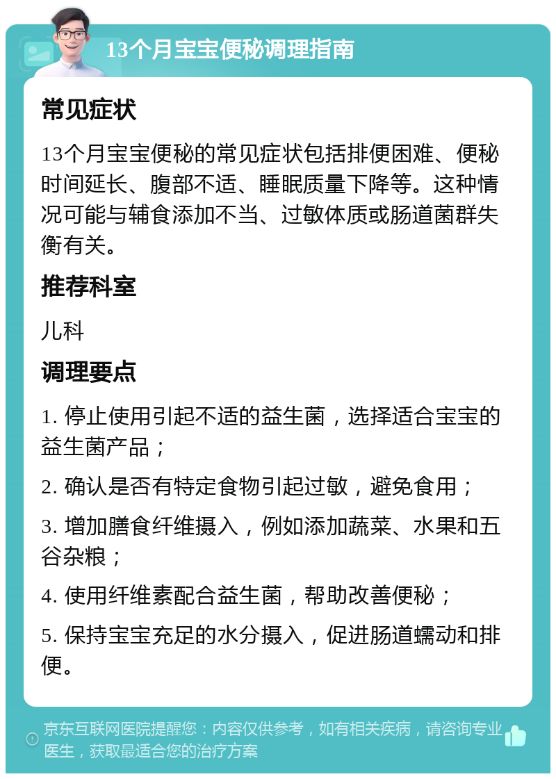 13个月宝宝便秘调理指南 常见症状 13个月宝宝便秘的常见症状包括排便困难、便秘时间延长、腹部不适、睡眠质量下降等。这种情况可能与辅食添加不当、过敏体质或肠道菌群失衡有关。 推荐科室 儿科 调理要点 1. 停止使用引起不适的益生菌，选择适合宝宝的益生菌产品； 2. 确认是否有特定食物引起过敏，避免食用； 3. 增加膳食纤维摄入，例如添加蔬菜、水果和五谷杂粮； 4. 使用纤维素配合益生菌，帮助改善便秘； 5. 保持宝宝充足的水分摄入，促进肠道蠕动和排便。