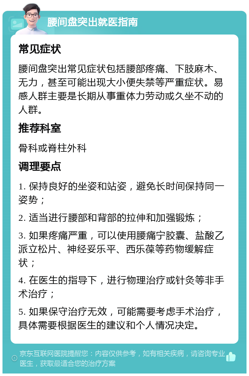 腰间盘突出就医指南 常见症状 腰间盘突出常见症状包括腰部疼痛、下肢麻木、无力，甚至可能出现大小便失禁等严重症状。易感人群主要是长期从事重体力劳动或久坐不动的人群。 推荐科室 骨科或脊柱外科 调理要点 1. 保持良好的坐姿和站姿，避免长时间保持同一姿势； 2. 适当进行腰部和背部的拉伸和加强锻炼； 3. 如果疼痛严重，可以使用腰痛宁胶囊、盐酸乙派立松片、神经妥乐平、西乐葆等药物缓解症状； 4. 在医生的指导下，进行物理治疗或针灸等非手术治疗； 5. 如果保守治疗无效，可能需要考虑手术治疗，具体需要根据医生的建议和个人情况决定。