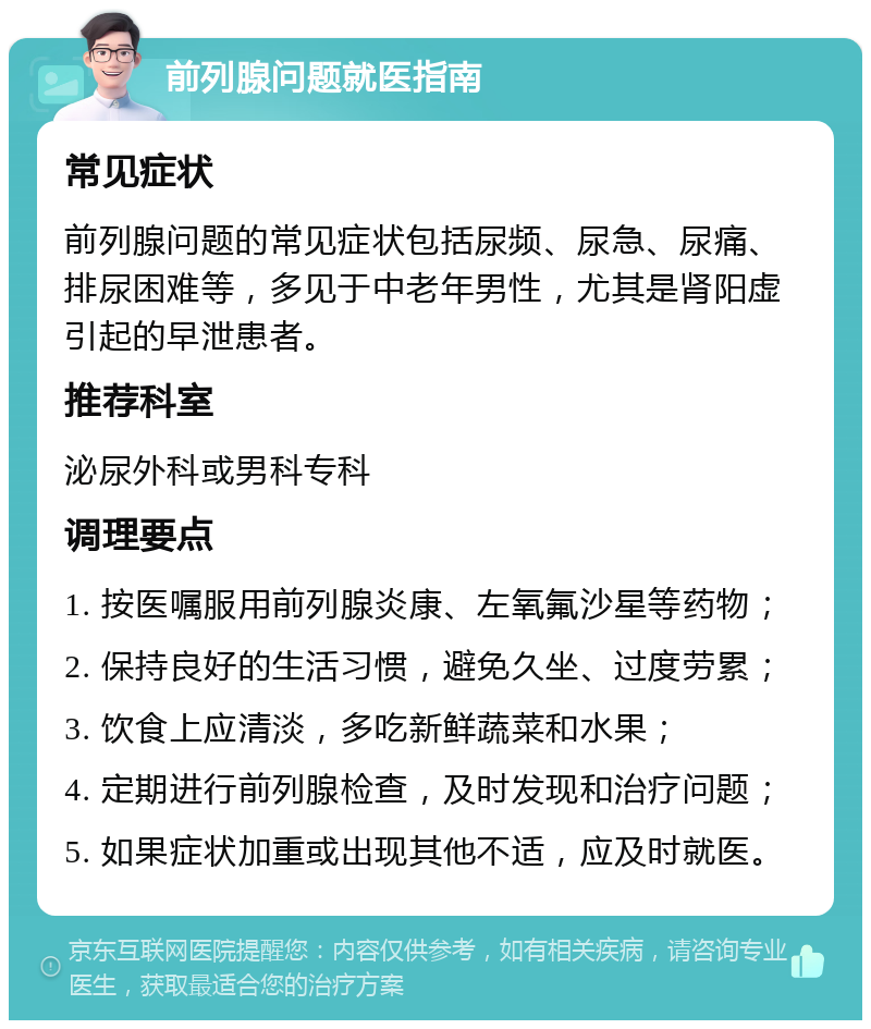 前列腺问题就医指南 常见症状 前列腺问题的常见症状包括尿频、尿急、尿痛、排尿困难等，多见于中老年男性，尤其是肾阳虚引起的早泄患者。 推荐科室 泌尿外科或男科专科 调理要点 1. 按医嘱服用前列腺炎康、左氧氟沙星等药物； 2. 保持良好的生活习惯，避免久坐、过度劳累； 3. 饮食上应清淡，多吃新鲜蔬菜和水果； 4. 定期进行前列腺检查，及时发现和治疗问题； 5. 如果症状加重或出现其他不适，应及时就医。