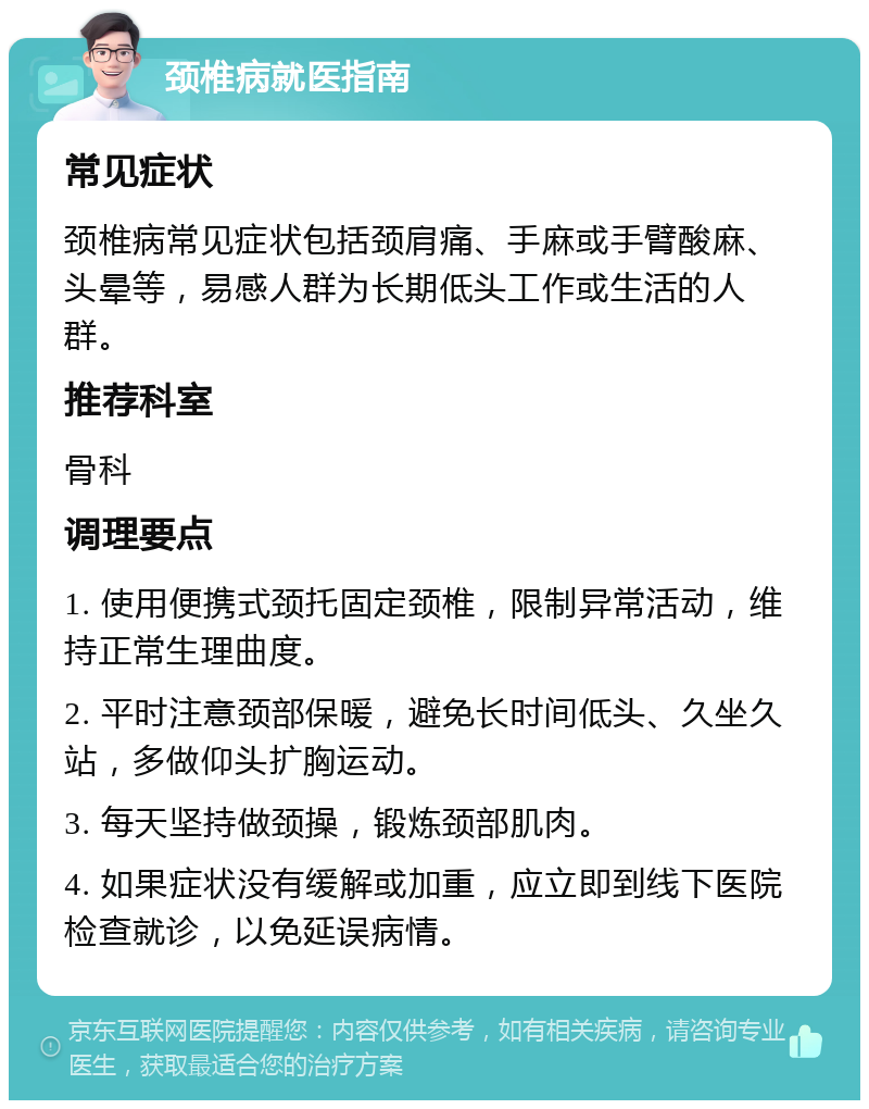 颈椎病就医指南 常见症状 颈椎病常见症状包括颈肩痛、手麻或手臂酸麻、头晕等，易感人群为长期低头工作或生活的人群。 推荐科室 骨科 调理要点 1. 使用便携式颈托固定颈椎，限制异常活动，维持正常生理曲度。 2. 平时注意颈部保暖，避免长时间低头、久坐久站，多做仰头扩胸运动。 3. 每天坚持做颈操，锻炼颈部肌肉。 4. 如果症状没有缓解或加重，应立即到线下医院检查就诊，以免延误病情。